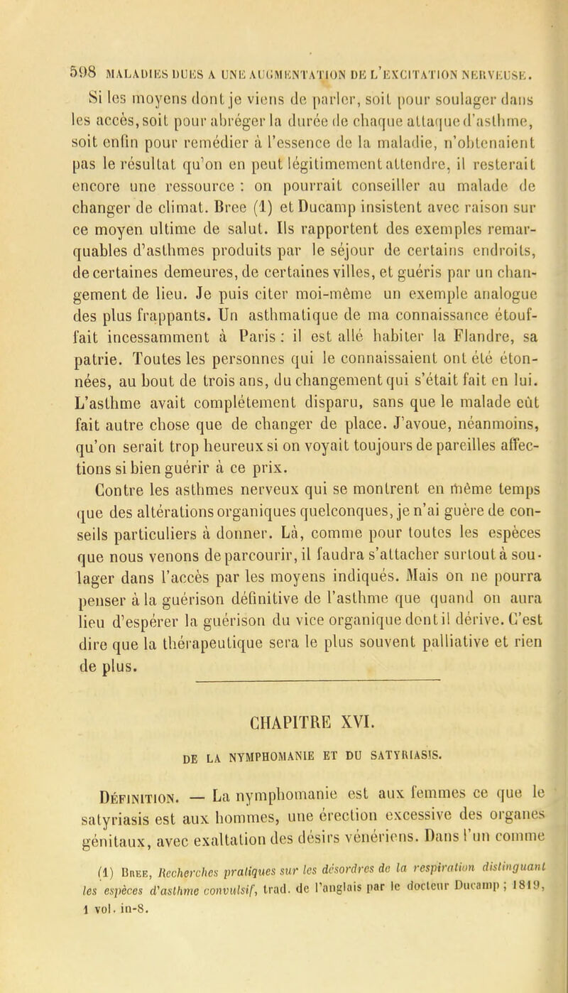 Si les moyens dont je viens de parler, soit pour soulager dans les accès, soit pour abréger la durée de chaque attaque d'asthme, soit enfin pour remédier à l'essence de la maladie, n'obtenaient pas le résultat qu'on en peut légitimement attendre, il resterait encore une ressource : on pourrait conseiller au malade de changer de climat. Bree (1) etDucamp insistent avec raison sur ce moyen ultime de salut. Ils rapportent des exemples remar- quables d'asthmes produits par le séjour de certains endroits, de certaines demeures, de certaines villes, et guéris par un chan-i gement de lieu. Je puis citer moi-même un exemple analogue des plus frappants. Un asthmatique de ma connaissance étouf- fait incessamment à Paris: il est allé habiter la Flandre, sa patrie. Toutes les personnes qui le connaissaient ont été éton- nées, au bout de trois ans, du changement qui s'était fait en lui. L'asthme avait complètement disparu, sans que le malade eût fait autre chose que de changer de place. J'avoue, néanmoins, qu'on serait trop heureux si on voyait toujours de pareilles affec- tions si bien guérir à ce prix. Contre les asthmes nerveux qui se montrent en même temps (pue des altérations organiques quelconques, je n'ai guère de con- seils particuliers à donner. Là, comme pour toutes les espèces que nous venons de parcourir, il faudra s'attacher surtout à sou- lager dans l'accès par les moyens indiqués. Mais on ne pourra penser à la guérison définitive de l'asthme que quand on aura lieu d'espérer la guérison du vice organique dont il dérive. C'est dire que la thérapeutique sera le plus souvent palliative et rien de plus. CHAPITRE XVI. DE LA NYMPHOMANIE ET DU SATYRIAS1S. Définition. — La nymphomanie est aux femmes ce que le satyriasis est aux hommes, une érection excessive des organes génitaux, avec exaltation des désirs vénériens. Dans l'un comme (1) Buee, Recherches pratiques sur les désordres de la respiration distinguant les espèces d'asthme convulsif, trad. de l'anglais par le docteur Duramp ; 1819, 1 vol. in-8.