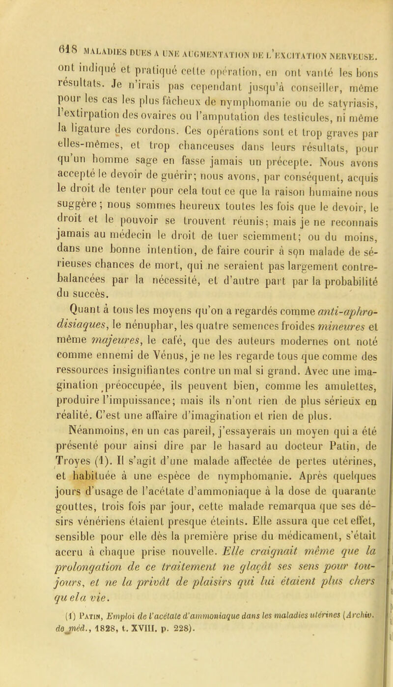 ont indiqué et pratiqué celte opération, en ont vanté les bons résultats. Je n'irais pas cependant jusqu'à conseiller, môme pour les cas les plus fâcheux de nymphomanie ou de satyriasis, l'extirpation des ovaires ou l'amputation des testicules, ni même la ligature des cordons. Ces opérations sont et trop graves par elles-mêmes, et trop chanceuses dans leurs résultats, pour qu'un homme sage en fasse jamais un précepte. Nous avons accepté le devoir de guérir; nous avons, par conséquent, acquis le droit de tenter pour cela tout ce que la raison humaine nous suggère; nous sommes heureux toutes les fois que le devoir, le droit et le pouvoir se trouvent réunis; mais je ne reconnais jamais au médecin le droit de tuer sciemment; ou du moins, dans une honne intention, de faire courir à son malade de sé- rieuses chances de mort, qui ne seraient pas largement contre- balancées par la nécessité, et d'autre part par la prohabilité du succès. Quant à tous les moyens qu'on a regardés comme anti-aphro- disiaques, le nénuphar, les quatre semences froides mineures et même majeures, le café, que des auteurs modernes ont noté comme ennemi de Vénus, je ne les regarde tous que comme des ressources insignifiantes contre un mal si grand. Avec une ima- gination préoccupée, ils peuvent bien, comme les amulettes, produire l'impuissance; mais ils n'ont rien de plus sérieux en réalité. C'est une affaire d'imagination et rien de plus. Néanmoins, en un cas pareil, j'essayerais un moyen quia été présenté pour ainsi dire par le hasard au docteur Patin, de Troyes (1). Il s'agit d'une malade affectée de pertes utérines, et habituée à une espèce de nymphomanie. Après quelques jours d'usage de l'acétate d'ammoniaque à la dose de quarante gouttes, trois fois par jour, cette malade remarqua que ses dé- sirs vénériens étaient presque éteints. Elle assura que cet effet, sensible pour elle dès la première prise du médicament, s'était accru à chaque prise nouvelle. Elle craignait même que la prolongation de ce traitement ne glaçât ses se?is pour tou- jours, et ne la privât de plaisirs qui lui étaient plus chers qu ela vie. (I) I'atin, Emploi de l'acétate d'ammoniaque dans les maladies utérines (Archiv. dejnèd., 1828, t. XVIII. p. 228).