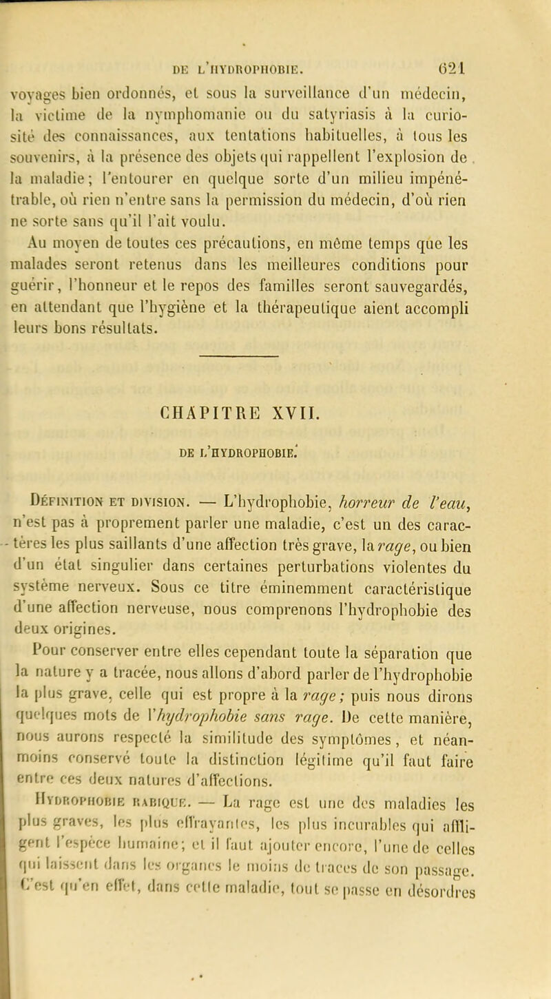 voyages bien ordonnés, et sous la surveillance d'un médecin, la victime de la nymphomanie ou du satyriasis à la curio- sité des connaissances, aux tentations habituelles, à tous les souvenirs, à la présence des objets qui rappellent l'explosion de la maladie; l'entourer en quelque sorte d'un milieu impéné- trable, où rien n'entre sans la permission du médecin, d'où rien ne sorte sans qu'il l'ait voulu. Au moyen de toutes ces précautions, en même temps que les malades seront retenus dans les meilleures conditions pour guérir, l'honneur et le repos des familles seront sauvegardés, en attendant que l'hygiène et la thérapeutique aient accompli leurs bons résultats. CHAPITRE XVII. DE L'HYDROPHOBIE.' Définition et division. — L'hydrophôbie, horreur de l'eau, n'est pas à proprement parler une maladie, c'est un des carac- - tères les plus saillants d'une affection très grave, lara^e, ou bien d'un état singulier dans certaines perturbations violentes du système nerveux. Sous ce titre éminemment caractéristique d'une affection nerveuse, nous comprenons l'hydrophôbie des deux origines. Pour conserver entre elles cependant toute la séparation que la nature y a tracée, nous allons d'abord parler de l'hydrophôbie la plus grave, celle qui est propre à la rage; puis nous dirons quelques mots de Y hydrophobie sans rage. De celte manière, nous aurons respecté la similitude des symptômes, et néan- moins conservé toute la distinction légitime qu'il faut faire entre ces deux natures d'affections. IIyurophobie RABfQDB. — La rage est une des maladies les plus graves, les plus élira va nies, les plus incurables qui affli- gent l'espèce humaine; et il faut ajouter encore, l'une de celles qui laissent dans les organes le moins de traces de son passage. Ces! qu'en effet, flans cette maladie, tout se passe en désordres