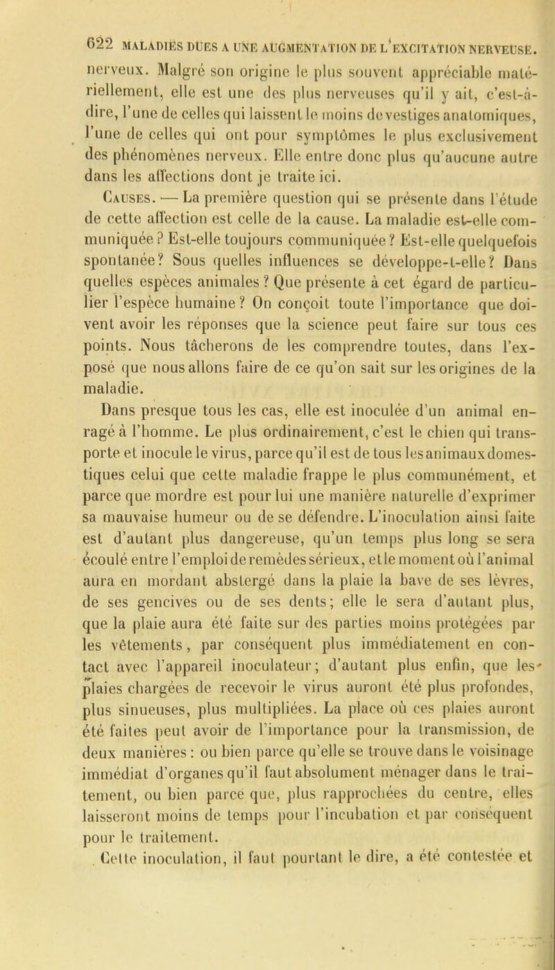 nerveux. Malgré son origine le plus souvent appréciable maté- riellement, elle est une des plus nerveuses qu'il y ail, c'est-à- dire, l'une de celles qui laissent le moins devestiges anatomiques, l'une de celles qui ont pour symptômes le plus exclusivement des phénomènes nerveux. Elle entre donc plus qu'aucune autre dans les affections dont je traite ici. Causes. — La première question qui se présente dans l'étude de cette affection est celle de la cause. La maladie esWelle com- muniquée ? Est-elle toujours communiquée ? Est-elle quelquefois spontanée? Sous quelles influences se développe-t-elle? Dans quelles espèces animales ? Que présente à cet égard de particu- lier l'espèce humaine? On conçoit toute l'importance que doi- vent avoir les réponses que la science peut faire sur tous ces points. Nous tâcherons de les comprendre toutes, dans l'ex- posé que nous allons faire de ce qu'on sait sur les origines de la maladie. Dans presque tous les cas, elle est inoculée d'un animal en- ragé à l'homme. Le plus ordinairement, c'est le chien qui trans- porte et inocule le virus, parce qu'il est de tous lesanimauxdomes- tiques celui que cette maladie frappe le plus communément, et parce que mordre est pour lui une manière naturelle d'exprimer sa mauvaise humeur ou de se défendre. L'inoculation ainsi faite est d'autant plus dangereuse, qu'un temps plus long se sera écoulé entre l'emploi de remèdes sérieux, elle moment où l'animal aura en mordant abstergé dans la plaie la bave de ses lèvres, de ses gencives ou de ses dents; elle le sera d'autant plus, que la plaie aura été faite sur des parties moins protégées par les vêtements, par conséquent plus immédiatement en con- tact avec l'appareil inoculateur; d'autant plus enfin, que les' plaies chargées de recevoir le virus auront été plus profondes, plus sinueuses, plus multipliées. La place où ces plaies auront été faites peut avoir de l'importance pour la transmission, de deux manières : ou bien parce qu'elle se trouve dans le voisinage immédiat d'organes qu'il faut absolument ménager dans le trai- tement, ou bien parce que, plus rapprochées du centre, elles laisseront moins de temps pour l'incubation et par conséquent pour le traitement. . Celte inoculation, il faut pourtant le dire, a été contestée et