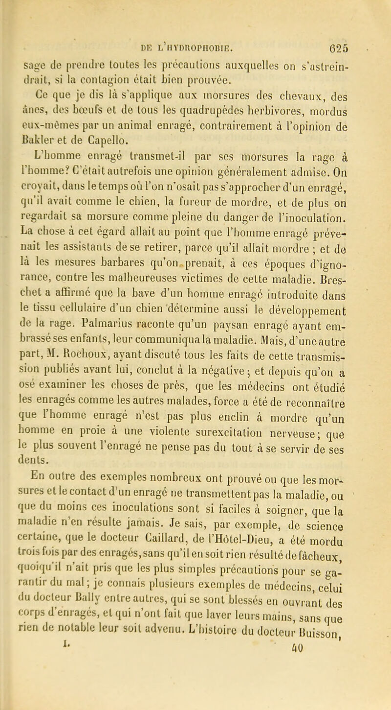 sage de prendre toutes les précautions auxquelles on s'astrein- drait, si la contagion était bien prouvée. Ce que je dis là s'applique aux morsures des chevaux, des ânes, des bœufs et de tous les quadrupèdes herbivores, mordus eux-mêmes par un animal enragé, contrairement à l'opinion de Bakler et de Capello. L'homme enragé transmel-il par ses morsures la rage à l'homme? C'était autrefois une opinion généralement admise. On croyait, dans le temps où l'on n'osait pas s'approcher d'un enragé, qu'il avait comme le chien, la fureur de mordre, et de plus on regardait sa morsure comme pleine du danger de l'inoculation. La chose à cet égard allait au point que l'homme enragé préve- nait les assistants de se retirer, parce qu'il allait mordre ; et de là les mesures barbares qu'on prenait, à ces époques d'igno- rance, contre les malheureuses victimes de celte maladie. Bres- chet a affirmé que la bave d'un homme enragé introduite dans le tissu cellulaire d'un chien détermine aussi le développement de la rage. Palmarius raconte qu'un paysan enragé ayant em- brassé ses enfants, leur communiqua la maladie. Mais, d'une autre part, M. Rochoux, ayant discuté tous les faits de cette transmis- sion publiés avant lui, conclut à la négative 5 et depuis qu'on a osé examiner les choses de près, que les médecins ont étudié les enragés comme les autres malades, force a été de reconnaître que l'homme enragé n'est pas plus enclin à mordre qu'un homme en proie à une violente surexcitation nerveuse; que le plus souvent l'enragé ne pense pas du tout à se servir de ses dents. En outre des exemples nombreux ont prouvé ou que les mor- sures et le contact d'un enragé ne transmettent pas la maladie, ou que du moins ces inoculations sont si faciles à soigner, que la maladie n'en résulte jamais. Je sais, par exemple, de science certaine, que le docteur Gaillard, de l'Hôlel-Dieu, a été mordu trois fois par des enragés,sans qu'il en soit rien résulté de fâcheux, quoiqu'il n'ait pris que les plus simples précautions pour se ga- rantir du mal ; je connais plusieurs exemples de médecins, celui du docteur Bally entre autres, qui se sont blessés en ouvrant des corps d'enragés, et qui n'ont fait que laver leurs mains, sans que rien de notable leur soit advenu. L'histoire du docteur Huisson,