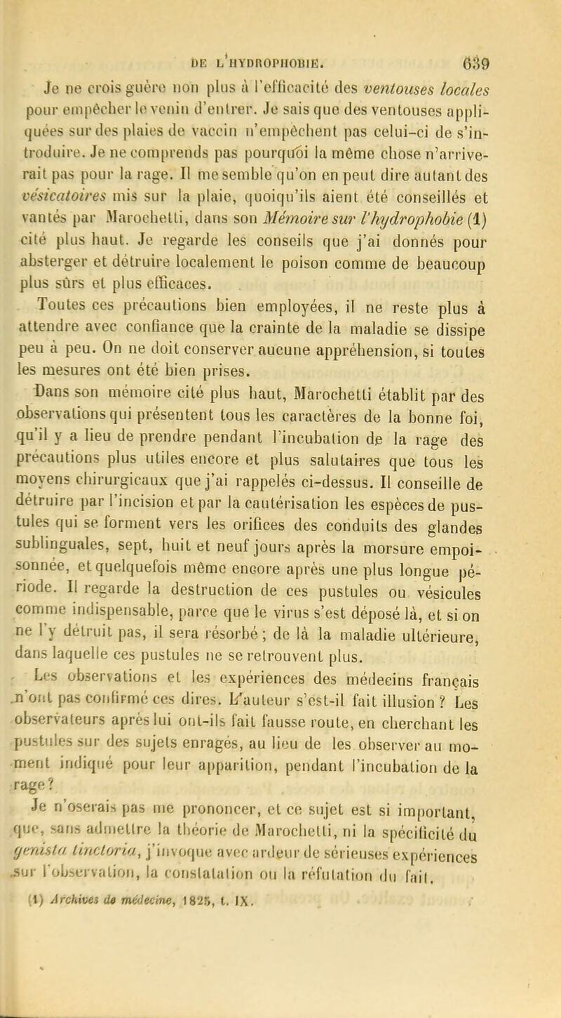 Je ne crois guère non plus à l'efficacité des ventouses locales pour empêcher le venin d'entrer. Je sais que des ventouses appli- quées sur des plaies de vaccin n'empêchent pas celui-ci de s'in- troduire. Je ne comprends pas pourquoi la même chose n'arrive- rait pas pour la rage. Il me semble qu'on en peut dire autant des césicatoires mis sur la plaie, quoiqu'ils aient été conseillés et vantés par Marochetti, dans son Mémoire sur Vhydrophobie (1) cité plus haut. Je regarde les conseils que j'ai donnés pour absterger et détruire localement le poison comme de beaucoup plus sûrs et plus efficaces. Toutes ces précautions bien employées, il ne reste plus à attendre avec confiance que la crainte de la maladie se dissipe peu à peu. On ne doit conserver aucune appréhension, si toutes les mesures ont été bien prises. Dans son mémoire cité plus haut, Marochetti établit par des observations qui présentent tous les caractères de la bonne foi, qu'il y a lieu de prendre pendant l'incubation de la rage des précautions plus utiles encore et plus salutaires que tous les moyens chirurgicaux que j'ai rappelés ci-dessus. Il conseille de détruire par l'incision et par la cautérisation les espèces de pus- tules qui se forment vers les orifices des conduits des glandes sublinguales, sept, huit et neuf jours après la morsure empoi- sonnée, et quelquefois même enGore après une plus longue pé- riode. Il regarde la destruction de ces pustules ou vésicules comme indispensable, parce que le virus s'est déposé là, et si on .ne l'y détruit pas, il sera résorbé ; de là la maladie ultérieure, dans laquelle ces pustules ne se retrouvent plus. - Les observations et les expériences des médecins français .n'ont pas confirmé ces dires. I/auteur s'est-il fait illusion ? Les observateurs après lui ont-ils fait fausse route, en cherchant les pustules sur des sujets enragés, au lieu de les observer au mo- ment indiqué pour leur apparition, pendant l'incubation de la rage? Je n'oserais pas me prononcer, et ce sujet est si important, que, sans admettre la théorie de Marochetti, ni la spécificité du Uftusta li?tctoria, j'invoque avec ardeur de sérieuses expériences .sur l'observation, la constatation ou la réfutation du fait. (1) Archives de médecine, 1825, t. IX.