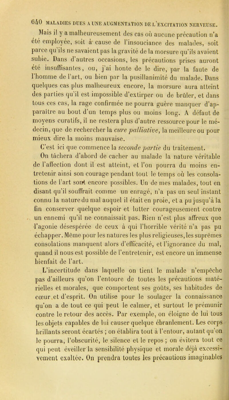 Mais i! y a malheureusement des cas où aucune précaution n'a été employée, soit à- cause de l'insouciance des malades, soit parce qu'ils ne savaient pas la gravité de la morsure qu'ils avaient subie. Dans d'autres occasions, les précautions prises auront été insuffisantes, ou, j'ai honte de le dire, par la faute de l'homme de l'art, ou bien par la pusillanimité du malade. Dans quelques cas plus malheureux encore, la morsure aura atteint des parties qu'il est impossible d'extirper ou de brûler, et dans tous ces cas, la rage confirmée ne pourra guère manquer d'ap- paraître au bout d'un temps plus ou moins long. A défaut de moyens curatifs, il ne restera plus d'autre ressource pour le mé- decin, que de rechercher la cure 'palliative, la meilleure ou pour mieux dire la moins mauvaise. C'est ici que commence la seconde partie du traitement. On lâchera d'abord de cacher au malade la nature véritable de l'affection dont il est atteint, et l'on pourra du moins en- tretenir ainsi son courage pendant tout le temps où les consola- tions de l'art sorrt encore possibles. Un de mes malades, tout en disant qu'il souffrait comme un enragé, n'a pas un seul instant connu la nature du mal auquel il était en proie, et a pu jusqu'à la fin conserver quelque espoir et lutter courageusement contre un ennemi qu'il ne connaissait pas. Rien n'est plus affreux que l'agonie désespérée de ceux à qui l'horrible vérité n'a pas pu échapper. Même pour les natures les plus religieuses,les suprêmes consolations manquent alors d'efficacité, et l'ignorance du mal, quand il nous est possible de l'entretenir, est encore un immense bienfait de l'art. L'incertitude dans laquelle on tient le malade n'empêche pas d'ailleurs qu'on l'entoure de toutes les précautions maté- rielles et morales, que comportent ses goûts, ses habitudes de cœur.et d'esprit. On utilise pour le soulager la connaissance qu'on a de tout ce qui peut le calmer, et surtout le prémunir contre le retour des accès. Par exemple, on éloigne de lui tous les objets capables de lui causer quelque ébranlement. Les corps brillants seront écartés ; on établira tout à l'cntour, autant qu'on le pourra, l'obscurité, le silence et le repos ; on évitera tout ce qui peut éveiller la sensibilité physique et morale déjà excessi- vement exaltée. On prendra toutes les précautions imaginables