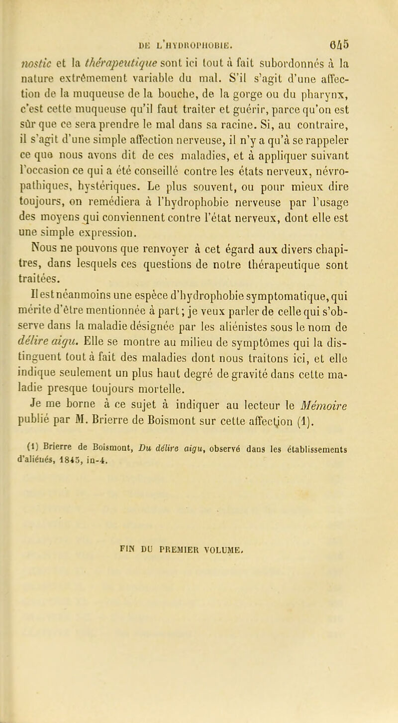 nostic et la thérapeutique sont ici tout à fait subordonnés à la nature extrêmement variable du mal. S'il s'agit d'une affec- tion de la muqueuse de la bouche, de la gorge ou du pharynx, c'est cette muqueuse qu'il faut traiter et guérir, parce qu'on est sûr que ce sera prendre le mal dans sa racine. Si, au contraire, il s'agit d'une simple affection nerveuse, il n'y a qu'à se rappeler ce que nous avons dit de ces maladies, et à appliquer suivant l'occasion ce qui a été conseillé contre les états nerveux, névro- patbiques, hystériques. Le plus souvent, ou pour mieux dire toujours, on remédiera à l'hydrophobie nerveuse par l'usage des moyens qui conviennent contre l'état nerveux, dont elle est une simple expression. Nous ne pouvons que renvoyer à cet égard aux divers chapi- tres, dans lesquels ces questions de notre thérapeutique sont traitées. Il est néanmoins une espèce d'hydrophobiesymptomatique,qui mérite d'être mentionnée à part ; je veux parler de celle qui s'ob- serve dans la maladie désignée par les aliénistes sous le nom de délire aigu. Elle se montre au milieu de symptômes qui la dis- tinguent tout à fait des maladies dont nous traitons ici, et elle indique seulement un plus haut degré de gravité dans cette ma- ladie presque toujours mortelle. Je me borne à ce sujet à indiquer au lecteur le Mémoire publié par M. Brierre de Boismont sur cette affecljon (1). (1) Brierre de Boismont, Du délira aigu, observé dans les établissements d'aliénés, 1845, in-4. FIN DU PREMIER VOLUME.