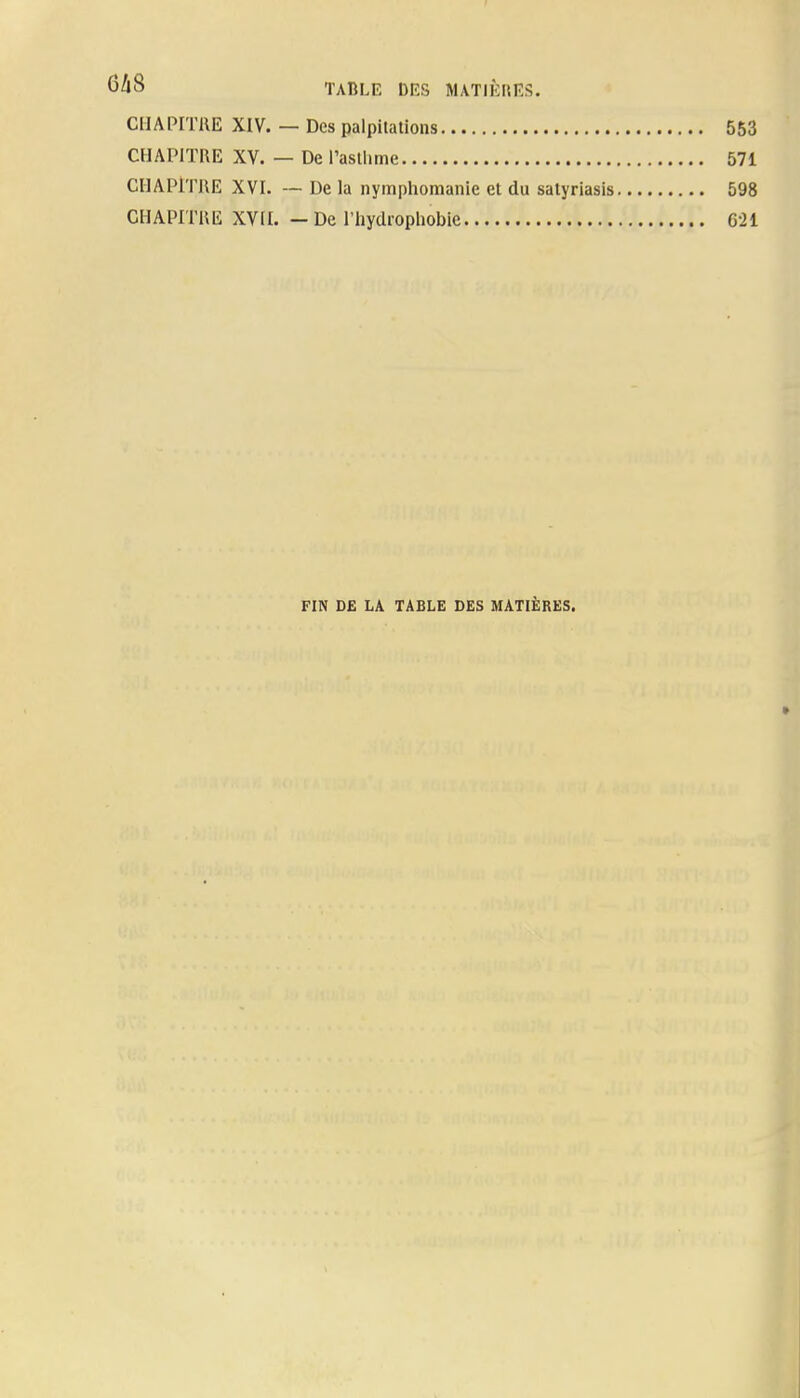 CHAPITRE XIV. — Des palpitations 553 CHAPITRE XV. — De l'asthme 571 CHAPITRE XVI. — De la nymphomanie et du satyriasis 598 CHAPITKE XVII. - De l'hydrophobie 621 FIN DE LA TABLE DES MATIÈRES.