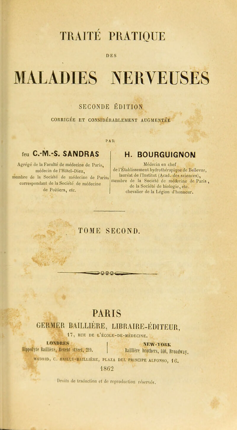 DES MALADIES NERVEUSES SECONDE ÉDITION CORRIGÉE ET CONSIDÉRABLEMENT AUGMENTÉE PAU feu C.-M.-S. SANDRAS Agrégé de la Faculté de médecine de Paris, médecin de l'Hôlel-Dieu, membre de la Société de médecine de Paris) correspondant de la Société de médecine de Poitiers, etc. H. BOURGUIGNON Médecin en chef de l'Établissement hydrotliérapique de Bellevue, lauréat de l'Institut (Acad. des sciences), membro de la Société de médecine de Paris , de la Société de biologie, etc. chevalier de la Légion d'honneur. TOME SECOND. PARIS GERMER BAILLIÈRE, LIBRAIRE-ÉDITEUR, 17, RUE DR L'kCOLE-DE-MÉDECINE. LONDRES RippolyK Baillirrr, R(«nt slrert, 219 NEW-YORK Baillière lirotliers, hhO, Broadway. MtlilHD, C. BAILLY-BAIl.l.lÈtlE, PLAZA DEL Pni.NCIPE ALFONSO, 1 C). Iin.il* de traduction cl de reproduction réservé*.