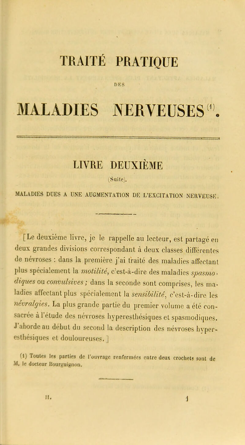 DES MALADIES NERVEUSES LIVRE DEUXIÈME (Suite). MALADIES DUES A UNE AUGMENTATION DE L'EXCITATION NERVEUSE. [Le deuxième livre, je le rappelle au lecteur, est partagé eu deux grandes divisions correspondant à deux classes différentes de névroses : dans la première j'ai traité des maladies affectant plus spécialement la motilité, c'est-à-dire des maladies spasmo- diques ou convulsives; dans la seconde sont comprises, les ma- ladies affectant plus spécialement la sensibilitéc'est-à-dire les névralgies. La plus grande partie du premier volume a été con- sacrée à l'étude des névroses hyperesthésiques et spasmodiques. J'aborde au début du second la description des névroses hyper- esthésiques et douloureuses.] (1) Toutes les parties de l'ouvrage renfermées entre deux crochets sont de M. le docteur Hourguignoo.