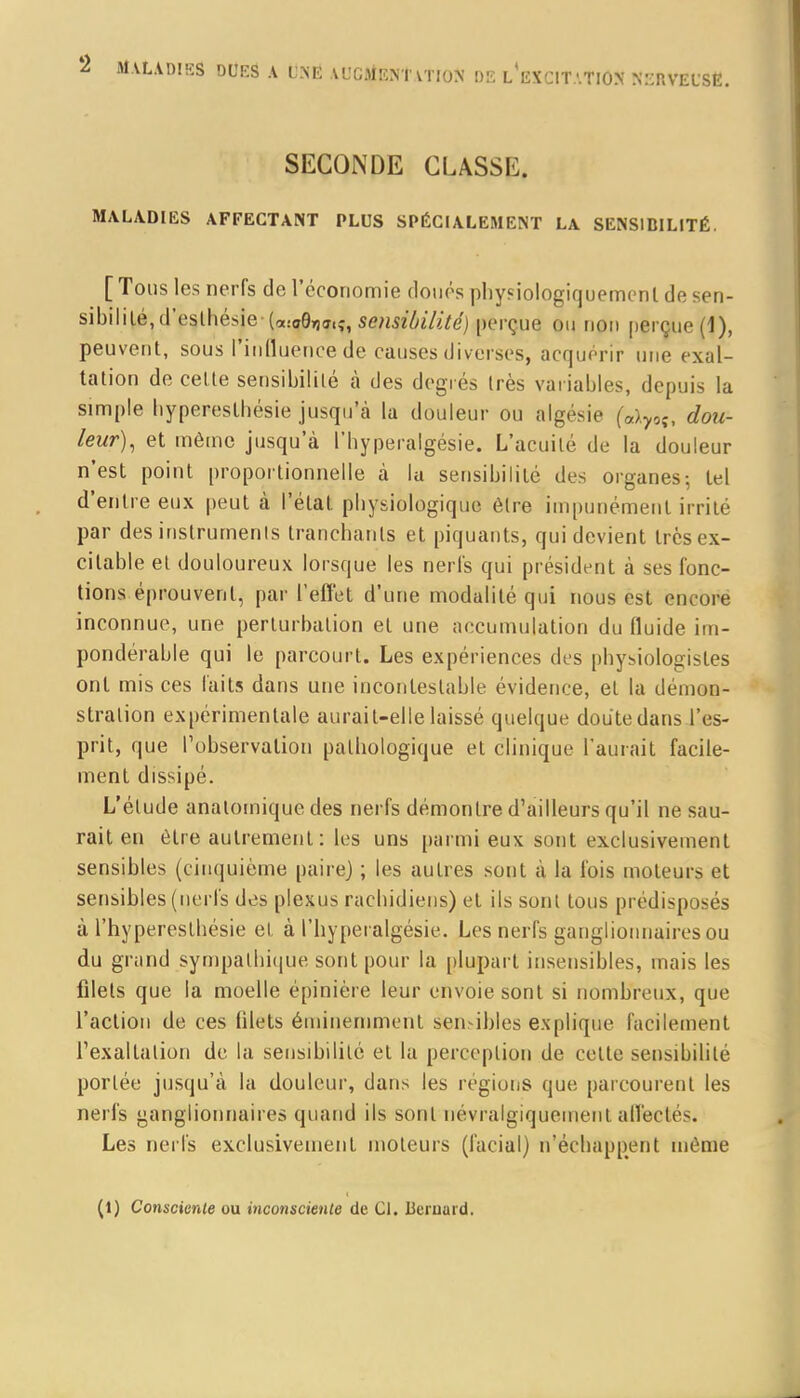 SECONDE CLASSE. MALADIES AFFECTANT PLUS SPÉCIALEMENT LA SENSIBILITÉ. [ Tous les nerfs de l'économie doués physiologiquemenl de sen- sibilité, d'eslhésie-(cccO,,^;, sensibilité) perçue on non perçue (1), peuvent, sous l'influence de causes diverses, acquérir une exal- tation de cette sensibilité à des degrés très variables, depuis la simple hyperestbésie jusqu'à la douleur ou algésie («)70î, dou- leur), et même jusqu'à l'hyperalgésie. L'acuité de la douleur n'est point proportionnelle à la sensibilité des organes-, tel d'entre eux peut à l'état pbysiologique être impunément irrité par des instruments tranchants et piquants, qui devient très ex- citable et douloureux lorsque les nerfs qui président à ses fonc- tions éprouvent, par l'effet d'une modalité qui nous est encore inconnue, une perturbation et une accumulation du fluide im- pondérable qui le parcourt. Les expériences des physiologistes ont mis ces faits dans une incontestable évidence, et la démon- stration expérimentale aurait-elle laissé quelque doute dans l'es- prit, que l'observation pathologique et clinique l'aurait facile- ment dissipé. L'étude analomique des nerfs démontre d'ailleurs qu'il ne sau- rait en être autrement : les uns parmi eux sont exclusivement sensibles (cinquième paire) ; les autres sont à la fois moteurs et sensibles (nerfs des plexus rachidiens) et ils sont tous prédisposés à l'hyperesthésie et à l'hyperalgésie. Les nerfs ganglionnaires ou du grand sympathique sont pour la plupart insensibles, mais les filets que la moelle épinière leur envoie sont si nombreux, que l'action de ces filets éminemment sensibles explique facilement l'exaltation de la sensibilité et la perception de cette sensibilité portée jusqu'à la douleur, dans les régions que parcourent les nerfs ganglionnaires quand ils sont névralgiquement affectes. Les nerfs exclusivement moteurs (facial) n'échappent même (1) Consciente ou inconsciente de 01, Bernard.