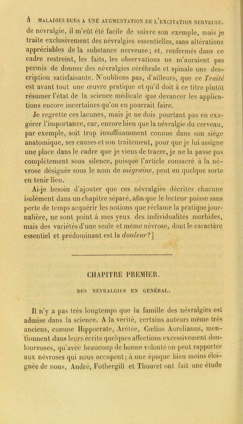 de névralgie, il m'eût été facile de suivre son exemple, mais je traite exclusivement des névralgies essentielles, sans altérations appréciables delà substance nerveuse; et, renfermés dans ce cadre restreint, les faits, les observations ne m'auraient pas permis de donner des névralgies cérébrale et spinale une des- cription satisfaisante. N'oublions pas, d'ailleurs, que ce Traité est avant tout une œuvre pratique et qu'il doit à ce titre plutôt résumer l'état de la science médicale que devancer les applica- tions encore incertaines qu'on en pourrait faire. Je regrette ces lacunes, mais je ne dois pourtant pas en exa- gérer l'importance, car, encore bien que la névralgie du cerveau, par exemple, soit trop insuffisamment connue dans son siège anatomique, ses causes et son traitement, pour que je lui assigne une place dans le cadre que je viens de tracer, je ne la passe pas complètement sous silence, puisque l'article consacré à la né- vrose désignée sous le nom de migraine, peut en quelque sorte en tenir lieu. Ai-je besoin d'ajouter que ces névralgies décrites chacune isolément dans un chapitre séparé, afin que le lecteur puisse sans perte de temps acquérir les notions que réclame la pratique jour- nalière, ne sont point à mes yeux des individualités morbides, mais des variétésd'une seule et même névrose, donlle caractère essentiel et prédominant est la douleur?] CHAPITRE PREMIER. 1)F.S NÉVRALGIES EN GÉNÉRAL. Il n'y a pas très longtemps que la famille des névralgies est admise dans la science. A la vérité, certains auteurs même très anciens, comme Hippoerale, Arélée, Cœlius Aurelianus, men- tionnent dans leurs écrits quelques affections excessivement dou- loureuses, qu'avec beaucoup de bonne volonté on peut rapporter aux névroses qui nous occupent 5 à une époque bien moins éloi- gnée de nous, André, Fothergill et Thouret ont fait une étude