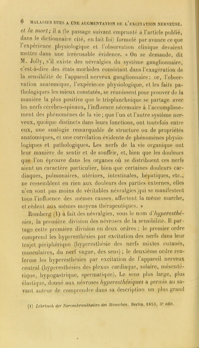 et la mort; il a (le passage suivant emprunté à l'article publié, dans le dictionnaire cité, en fait foi) formulé par avance ce que l'expérience physiologique et l'observation clinique devaient mettre dans une irrécusable évidence. « On se demande, dit M. Jolly, s'il existe des névralgies du système ganglionnaire, c'est-à-dire des états morbides consistant dans l'exagération de la sensibilité de l'appareil nerveux ganglionnaire : or, l'obser- vation analomique, l'expérience physiologique, et les faits pa- thologiques les mieux constatés, se réunissent pour prouver de la manière la plus positive que le trisplanclinique.se partage avec les nerfs cérébro-spinaux, l'influence nécessaire à l'accomplisse- ment des phénomènes de la vie ; que l'un et l'autre système ner- veux, quoique distincts dans leurs fonctions, ont toutefois entre eux, une analogie remarquable de structure ou de propriétés anatomiques, et une corrélation évidente de phénomènes physio- logiques et pathologiques. Les nerfs de la vie organique ont leur manière de sentir et de souffrir, et, bien que les douleurs que l'on éprouve dans les organes où se distribuent ces nerfs aient un caractère particulier, bien que certaines douleurs car- diaques, pulmonaires, utérines, intestinales, hépatiques, etc., ne ressemblent en rien aux douleurs des parties externes, elles n'en sont pas moins de véritables névralgies [qui se manifestent tous l'influence des mêmes causes, affectent la même marche, et cèdent aux mêmes moyens thérapeutiques. » Romberg (1) a fait des névralgies, sous le nom ù'hyperesthé- sies, la première division des névroses de la sensibilité. Il par- tage cette première division en deux ordres : le premier ordre comprend les hyperesthésies par excitation des nerfs dans leur trajet périphérique (hyperesthésie des nerfs mixtes cutanés, musculaires, du nerf vague, des sens) ; le deuxième ordre ren- ferme les hyperesthésies par excitation de l'appareil nerveux central (hyperesthésies des plexus cardiaque, solaire, mésênlé- rique, hypogastrique, spermalique). Le sens plus large, plus élastique, donné aux névroses hjperesthésiques a permis au sa- vant auteur de comprendre dans sa description un plus grand (1) lehrbuch der Nervenkrankheilen des Mcnschcn. Berlin, 1853, 3<- édif.