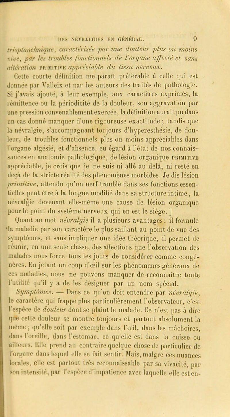 trisplanchnique, caractérisée par une douleur plus ou moins vive, par les troubles fonctionnels de Vorgane affecté et sans altération primitive appréciable du tissu nerveux. Cette courte définition me paraît préférable à celle qui est donnée par Valleix et par les auteurs des traités de pathologie. Si j'avais ajouté, à leur exemple, aux caractères exprimés, la létnittence ou la périodicité de la douleur, son aggravation par une pression convenablement exercée, la définition aurait pu dans un cas donné manquer d'une rigoureuse exactitude ; tandis que la névralgie, s'accompagnant toujours d'hyperesthésie, de dou- leur, de troubles fonctionnels plus ou moins appréciables dans l'organe algésié, et d'absence, eu égard à l'état de nos connais- sances en anatomie pathologique, de lésion organique primitive appréciable, je crois que je ne suis ni allé au delà, ni resté en deçà de la stricte réalité des phénomènes morbides. Je dis lésion primitive, attendu qu'un nerf troublé dans ses fonctions essen- tielles peut être à la longue modifié dans sa structure intime, la névralgie devenant elle-même une cause de lésion organique pour le point du système nerveux qui en est le siège. ] Quant au mot névralgie il a plusieurs avantages: il formule •la maladie par son caractère le plus saillant au point de vue des symptômes, et sans impliquer une idée théorique, il permet de réunir, en une seule classe, des affections que l'observation des malades nous force tous les jours de considérer comme congé- nères. En jetant un coup d'œil sur les phénomènes généraux de ces maladies, nous ne pouvons manquer de reconnaître toute l'utilité qu'il y a de les désigner par un nom spécial. Symptômes. — Dans ce qu'on doit entendre par névralgie, le caractère qui frappe plus particulièrement l'observateur, c'est l'espèce de douleur dont se plaint le malade. Ce n'est pas à dire que cette douleur se montre toujours et partout absolument la même: qu'elle soit par exemple dans l'œil, dans les mâchoires, dans l'oreille, dans l'estomac, ce qu'elle est dans la cuisse ou ailleurs. Elle prend au contraire quelque chose de particulier de l'organe dans lequel elle se fait sentir. Mais, malgré ces nuances locales, elle est partout très reconnaissablc par sa vivacité, par son intensité, par l'espèce d'impatience avec laquelle elle est en-