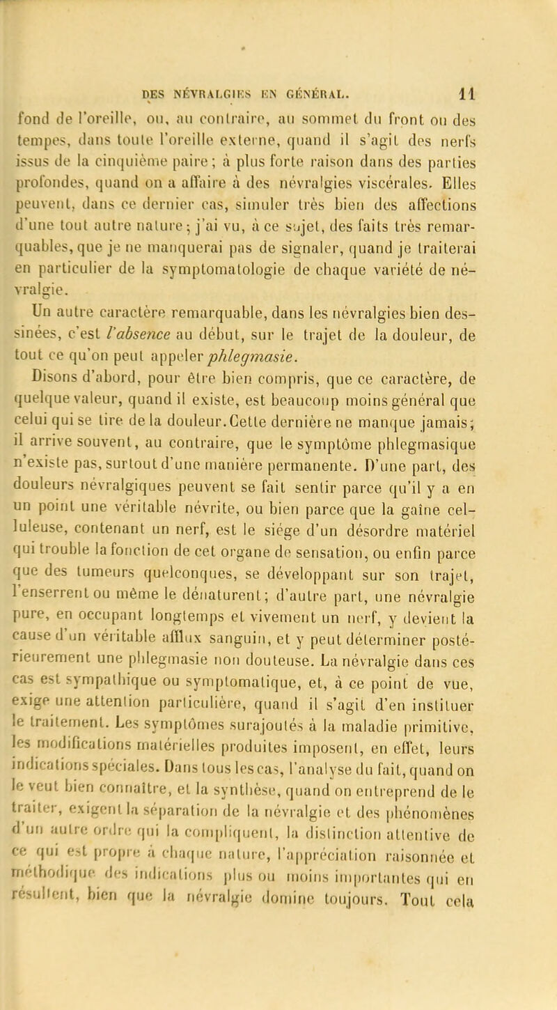 fond de l'oreille, ou, au contraire, au sommet du front ou des tempes, dans toute l'oreille externe, quand il s'agit des nerfs issus de la cinquième paire; à plus forte raison dans des parties profondes, quand on a affaire à des névralgies viscérales. Elles peuvent, dans ce dernier cas, simuler très bien des affections d'une tout autre nature; j'ai vu, à ce sujet, des faits très remar- quables, que je ne manquerai pas de signaler, quand je traiterai en particulier de la symptomatologie de chaque variété de né- vralgie. Un autre caractère remarquable, dans les névralgies bien des- sinées, c'est l'absence au début, sur le trajet de la douleur, de tout ce qu'on peut appelerphlegmasie. Disons d'abord, pour être bien compris, que ce caractère, de quelque valeur, quand il existe, est beaucoup moins général que celui qui se tire de la douleur.Cette dernière ne manque jamais; il arrive souvent, au contraire, que le symptôme phlegmasique n'existe pas, surtout d'une manière permanente. D'une part, des douleurs névralgiques peuvent se fait sentir parce qu'il y a en un point une véritable névrite, ou bien parce que la gaîne cel- luleuse, contenant un nerf, est le siège d'un désordre matériel qui trouble la fonction de cet organe de sensation, ou enfin parce que des tumeurs quelconques, se développant sur son trajet, l'enserrentou même le dénaturent; d'autre part, une névralgie pure, en occupant longtemps et vivement un nerf, y devient la cause d'un véritable afflux sanguin, et y peut déterminer posté- rieurement une pblegmasie non douteuse. La névralgie dans ces cas est sympathique ou symplomalique, et, à ce point de vue, exige une attention particulière, quand il s'agit d'en instituer le traitement. Les symptômes surajoutés à la maladie primitive, les modifications matérielles produites imposent, en effet, leurs indications spéciales. Dans tous les cas, l'analyse du fait, quand on le veut bien connaître, et la synthèse, quand on entreprend de le traiter, exigent la séparation de la névralgie et des phénomènes d'un autre ordre qui la compliquent, la distinction attentive de ce qui es! propre a chaque nature, l'appréciation raisonnée et méthodique des indications plus ou moins importantes qui en résultent, bien que la névralgie domine toujours. Tout cela