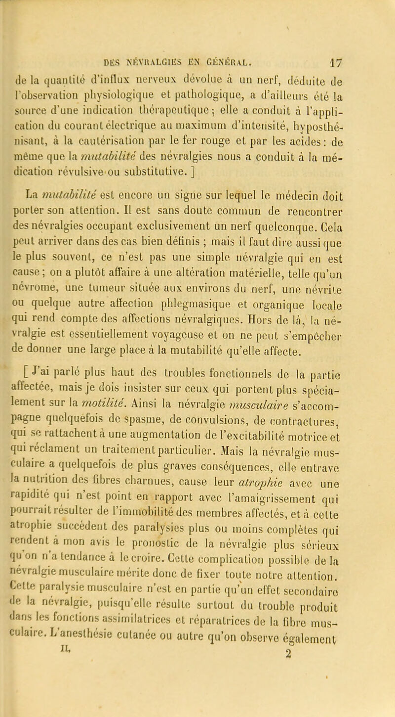 de la quantité d'influx nerveux dévolue à un nerf, déduite de l'observation physiologique et pathologique, a d'ailleurs été la source d'une indication thérapeutique; elle a conduit à l'appli- cation du courant électrique au maximum d'intensité, hyposlhé- nisant, à la cautérisation par le fer rouge et par les acides: de même que la mutabilité des névralgies nous a conduit à la mé- dication révulsive ou suhstitutive. ] La mutabilité est encore un signe sur lequel le médecin doit porter son attention. Il est sans doute commun de rencontrer des névralgies occupant exclusivement un nerf quelconque. Cela peut arriver dans des cas bien définis ; mais il faut dire aussi que le plus souvent, ce n'est pas une simple névralgie qui en est cause ; on a plutôt affaire à une altération matérielle, telle qu'un névrome, une tumeur située aux environs du nerf, une névrite ou quelque autre affection phlegmasique et organique locale qui rend compte des affections névralgiques. Hors de là, la né- vralgie est essentiellement voyageuse et on ne peut s'empêcher de donner une large place à la mutabilité qu'elle affecte. [ J'ai parlé plus haut des troubles fonctionnels de la partie affectée, mais je dois insister sur ceux qui portent plus spécia- lement sur la motilité. Ainsi la névralgie musculaire s'accom- pagne quelquefois de spasme, de convulsions, de contractures, qui se rattachent à une augmentation de l'excitabilité motrice et qui réclament un traitement particulier. Mais la névralgie mus- culaire a quelquefois de plus graves conséquences, elle entrave la nutrition des fibres charnues, cause leur atrophie avec une rapidité qui n'est point en rapport avec l'amaigrissement qui pourrait résulter de l'immobilité des membres affectés, et à celte atrophie succèdent des paralysies plus ou moins complètes qui rendent à mon avis le pronostic de la névralgie plus sérieux qu'on n'a tendance à le croire. Cette complication possible de la névralgie musculaire mérite donc de fixer toute notre attention. Cette paralysie musculaire n'est en partie qu'un effet secondaire de la névralgie, puisqu'elle résulte surtout du trouble produit dans les fonctions assimilalrices et réparatrices de la fibre mus- culaire. L'anesthésie cutanée ou autre qu'on observe également 2 i