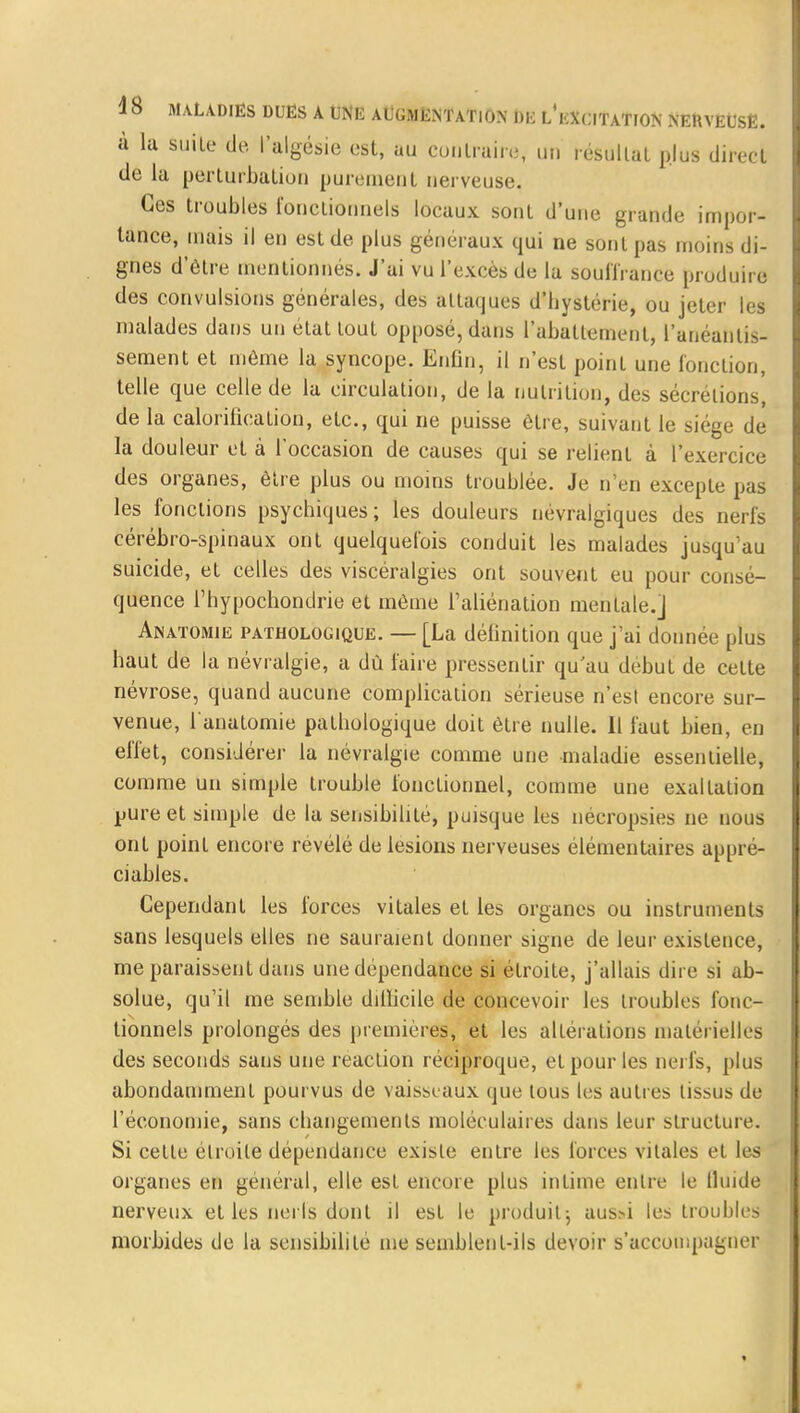 à lu suite de l'algésie est, au contraire un résultai plus direct de la perturbation purement nerveuse. Ces troubles fonctionnels locaux sont d'une grande impor- tance, mais il en est de plus généraux qui ne sont pas moins di- gnes d'être mentionnés. J'ai vu l'excès de la souffrance produire des convulsions générales, des attaques d'bystérie, ou jeter les malades dans un état tout opposé, dans l'abattement, l'anéantis- sement et môme la syncope. Enfin, il n'est point une fonction, telle que celle de la circulation, de la nutrition, des sécrétions, de la calorificalion, etc., qui ne puisse être, suivant le siège de la douleur et à l'occasion de causes qui se relient à l'exercice des organes, être plus ou moins troublée. Je n'en excepte pas les fonctions psychiques; les douleurs névralgiques des nerfs cérébro-spinaux ont quelquefois conduit les malades jusqu'au suicide, et celles des viscéralgies ont souvent eu pour consé- quence l'hypochondrie et même l'aliénation mentale.] Anatomie pathologique. — [La définition que j'ai donnée plus haut de la névralgie, a dû faire pressentir qu'au début de cette névrose, quand aucune complication sérieuse n'est encore sur- venue, l'anatomie pathologique doit être nulle. Il faut bien, en effet, considérer la névralgie comme une maladie essentielle, comme un simple trouble fonctionnel, comme une exaltation pure et simple de la sensibilité, puisque les nécropsies ne nous ont point encore révélé de lésions nerveuses élémentaires appré- ciables. Cependant les forces vitales et les organes ou instruments sans lesquels elles ne sauraient donner signe de leur existence, me paraissent dans une dépendance si étroite, j'allais dire si ab- solue, qu'il me semble dillicile de concevoir les troubles fonc- tionnels prolongés des premières, et les altérations matérielles des seconds sans une réaction réciproque, et pour les nerfs, plus abondamment pourvus de vaisseaux que tous les autres tissus de l'économie, sans changements moléculaires dans leur structure. Si cette étroite dépendance existe entre les forces vitales et les organes en général, elle est encore plus intime entre le lluide nerveux et les nerfs dont il est le produit; aus>i les troubles morbides de la sensibilité me semblent-ils devoir s'accompagner