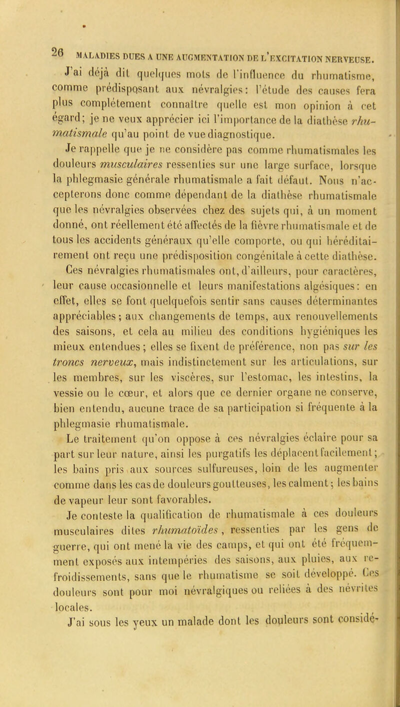 J'ai déjà dit quelques mots de l'influence du rhumatisme, comme prédisposant aux névralgies: l'étude des causes fera plus complètement connaître quelle est mon opinion à cet égard; je ne veux apprécier ici l'importance de la diathèse rhu- matismale qu'au point de vue diagnostique. Je rappelle que je ne considère pas comme rhumatismales les douleurs musculaires ressenties sur une large surface, lorsque la phlegmasie générale rhumatismale a fait défaut. Nous n'ac- cepterons donc comme dépendant de la diathèse rhumatismale que les névralgies observées chez des sujets qui, à un moment donné, ont réellement été affectés de la fièvre rhumatismale el de tous les accidents généraux qu'elle comporte, ou qui héréditai- rement ont reçu une prédisposition congénitale à cette diathèse. Ces névralgies rhumatismales ont, d'ailleurs, pour caractères, leur cause occasionnelle et leurs manifestations algésiques: en effet, elles se font quelquefois sentir sans causes déterminantes appréciables; aux changements de temps, aux renouvellements des saisons, et cela au milieu des conditions hygiéniques les mieux entendues; elles se fixent de préférence, non pas sur les troncs nerveux, mais indistinctement sur les articulations, sur les membres, sur les viscères, sur l'estomac, les intestins, la vessie ou le cœur, et alors que ce dernier organe ne conserve, bien entendu, aucune trace de sa participation si fréquente à la phlegmasie rhumatismale. Le traitement qu'on oppose à ces névralgies éclaire pour sa part sur leur nature, ainsi les purgatifs les déplacent facilement ; les bains pris.aux sources sulfureuses, loin de les augmenter comme dans les cas de douleurs goutteuses, les calment ; les bains de vapeur leur sont favorables. Je conteste la qualification de rhumatismale à ces douleurs musculaires dites rhumatoïdes, ressenties par les gens de guerre, qui ont mené la vie des camps, et qui ont été fréquem- ment, exposés aux intempéries des saisons, aux pluies, aux re- froidissements, sans que le rhumatisme se soit développe. Ces douleurs sont pour moi névralgiques ou reliées à des névrites locales. J'ai sous les yeux un malade dont les douleurs sont considé-