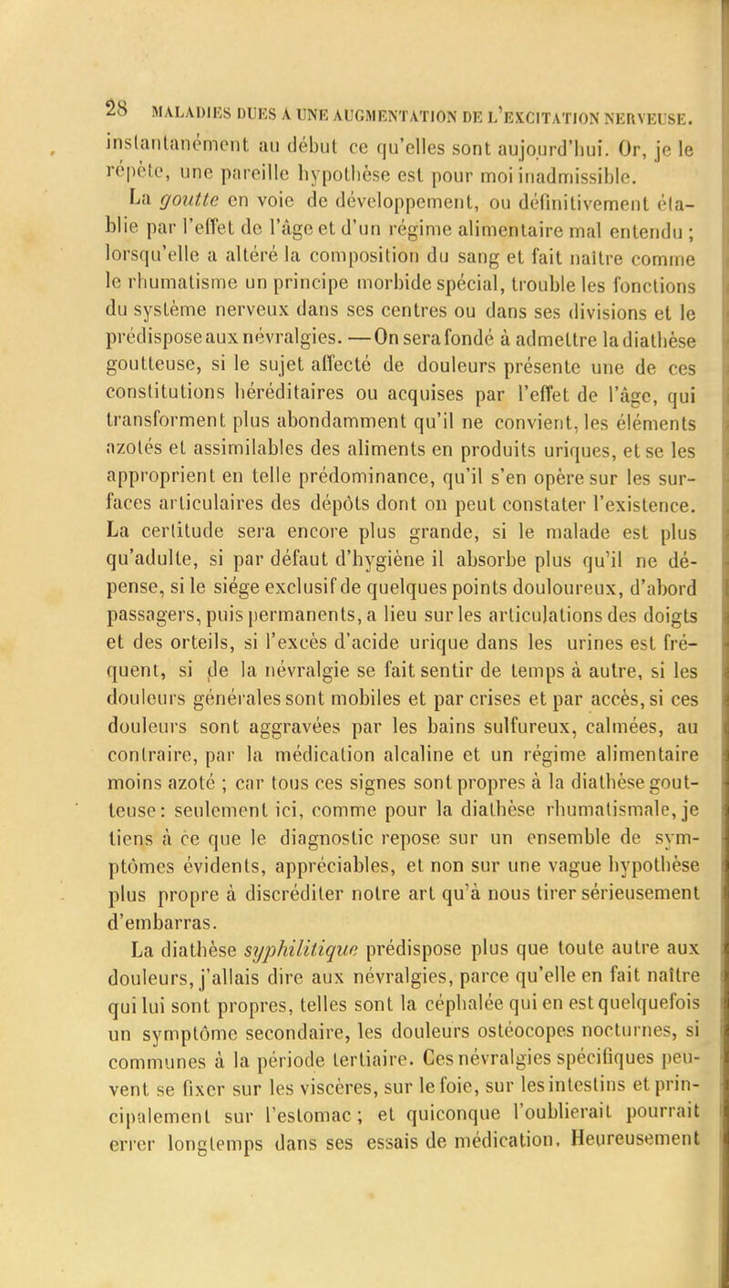 instantanément au début ce qu'elles sont aujourd'hui. Or, je le répète, une pareille hypothèse est pour moi inadmissible. La goutte en voie de développement, ou définitivement éta- blie par l'effet de l'âge et d'un régime alimentaire mal entendu ; lorsqu'elle a altéré la composition du sang et fait naître comme le rhumatisme un principe morbide spécial, trouble les fonctions du système nerveux dans ses centres ou dans ses divisions et le prédispose aux névralgies. —On sera fondé à admettre ladiathèse goutteuse, si le sujet affecté de douleurs présente une de ces constitutions héréditaires ou acquises par l'effet de l'âge, qui transforment plus abondamment qu'il ne convient, les éléments azotés et assimilables des aliments en produits uriques, et se les approprient en telle prédominance, qu'il s'en opère sur les sur- faces articulaires des dépôts dont on peut constater l'existence. La certitude sera encore plus grande, si le malade est plus qu'adulte, si par défaut d'hygiène il absorbe plus qu'il ne dé- pense, si le siège exclusif de quelques points douloureux, d'abord passagers, puis permanents, a lieu sur les articulations des doigts et des orteils, si l'excès d'acide urique dans les urines est fré- quent, si de la névralgie se fait sentir de temps à autre, si les douleurs générales sont mobiles et par crises et par accès, si ces douleurs sont aggravées par les bains sulfureux, calmées, au contraire, par la médication alcaline et un régime alimentaire moins azoté ; car tous ces signes sont propres à la diathèse gout- teuse: seulement ici, comme pour la diathèse rhumatismale, je tiens à ce que le diagnostic repose sur un ensemble de sym- ptômes évidents, appréciables, et non sur une vague hypothèse plus propre à discréditer notre art qu'à nous tirer sérieusement d'embarras. La diathèse syphilitique prédispose plus que toute autre aux douleurs, j'allais dire aux névralgies, parce qu'elle en fait naître qui lui sont propres, telles sont la céphalée qui en est quelquefois un symptôme secondaire, les douleurs ostéocopes nocturnes, si communes à la période tertiaire. Ces névralgies spécifiques peu- vent se fixer sur les viscères, sur le foie, sur les intestins et prin- cipalement sur l'estomac; et quiconque l'oublierait pourrait errer longtemps dans ses essais de médication. Heureusement