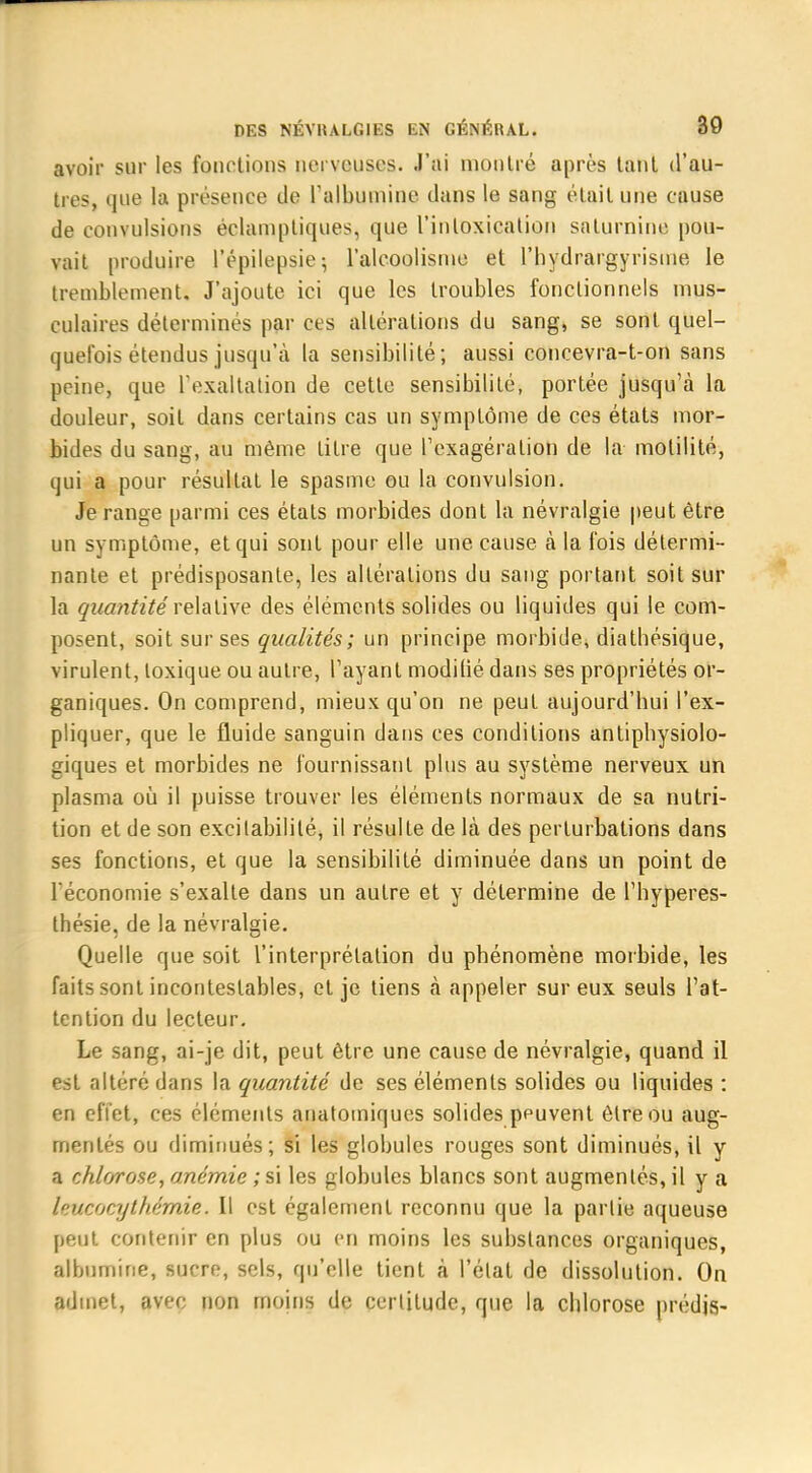 avoir sur les fonctions nerveuses. J'ai montré après tant d'au- tres, que la présence de l'albumine dans le sang était une cause de convulsions éelamptiques, que l'intoxication saturnine pou- vait produire l'épilepsie; l'alcoolisme et l'hydrargyrisme le tremblement. J'ajoute ici que les troubles fonctionnels mus- culaires déterminés par ces altérations du sang, se sont quel- quefois étendus jusqu'à la sensibilité; aussi coucevra-t-on sans peine, que l'exaltation de cette sensibilité, portée jusqu'à la douleur, soit dans certains cas un symptôme de ces états mor- bides du sang, au même titre que l'exagération de la motilité, qui a pour résultat le spasme ou la convulsion. Je range parmi ces étals morbides dont la névralgie peut être un symptôme, et qui sont pour elle une cause à la fois détermi- nante et prédisposante, les altérations du sang portant soit sur la quantité relative des éléments solides ou liquides qui le com- posent, soit sur ses qualités; un principe morbide, diathésique, virulent, toxique ou autre, l'ayant modilié dans ses propriétés or- ganiques. On comprend, mieux qu'on ne peut aujourd'hui l'ex- pliquer, que le fluide sanguin dans ces conditions antiphysiolo- giques et morbides ne fournissant plus au système nerveux un plasma où il puisse trouver les éléments normaux de sa nutri- tion et de son excitabilité, il résulte de là des perturbations dans ses fonctions, et que la sensibilité diminuée dans un point de l'économie s'exalte dans un autre et y détermine de l'hyperes- thésie, de la névralgie. Quelle que soit l'interprétation du phénomène morbide, les faits sont incontestables, et je tiens à appeler sur eux seuls l'at- tention du lecteur. Le sang, ai-je dit, peut être une cause de névralgie, quand il est altéré dans la quantité de ses éléments solides ou liquides : en effet, ces éléments anatomiques solides peuvent être ou aug- mentés ou diminués; si les globules rouges sont diminués, il y a chlorose, anémie ; si les globules blancs sont augmentés, il y a l'ucocythémie. Il est également reconnu que la partie aqueuse peut contenir en plus ou en moins les substances organiques, albumine, sucre, sels, qu'elle tient à l'état de dissolution. On admet, avec non moins de certitude, que la chlorose prédis-