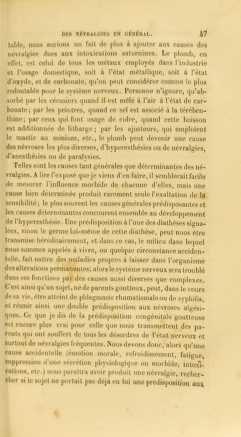 table, nous aurions un fait de plus à ajouter aux causes des névralgies dues aux intoxications saturnines. Le plomb, en effet, est celui de tous les métaux employés dans l'industrie et l'usage domestique, soit à l'état métallique, soit à l'état d'oxyde, et de carbonate, qu'on peut considérer comme le plus redoutable pour le système nerveux. Personne n'ignore, qu'ab- sorbé par les cérusiers quand il est mêlé à l'air à l'état de car- bonate; par les peintres, quand ce sel est associé à la térében- thine; par ceux qui font usage de cidre, quand cette boisson est additionnée de Htharge ; par les ajusteurs, qui emploient le mastic au minium, etc., le plomb peut devenir une cause des névroses les plus diverses, d'hyperesthésies ou de névralgies, d'aneslhésies ou de paralysies. Telles sont les causes tant générales que déterminantes des né- vralgies. A lire l'exposé que je viens d'en faire, il semblerait facile de mesurer l'influence morbide de chacune d'elles, mais une cause bien déterminée produit rarement seule l'exaltation de la sensibilité; le plus souvent les causes générales prédisposantes et les causes déterminantes concourent ensemble au développement de l'hyperesthésie. Une prédisposition à l'une des diathèses signa- lées, sinon le germe lui-même de cette dialhèse, peut nous être transmise héréditairement, et dans ce cas, le milieu dans lequel nous sommes appelés à vivre, ou quelque circonstance acciden- telle, fait naître des maladies propres à laisser dans l'organisme des altérations permanentes; alors le système nerveux sera troublé dans ses fonctions par des causes aussi diverses que complexes. C'est ainsi qu'un sujet, né de parents goutteux, peut, dans le cours de sa vie, être atteint de pblegmasie rhumatismale ou de syphilis, et réunir ainsi une double prédisposition aux névroses algési- ques. Ce que je dis de la prédisposition congénitale goutteuse est encore plus vrai pour celle que nous transmettent des pa- rents qui ont souffert de tous les désordres de l'état nerveux et surtout de névralgies fréquentes. Nous devons donc, alors qu'une cause accidentelle (émotion morale, refroidissement, fatigue, suppression d'une sécrétion physiologique ou morbide, intoxi- cations, etc.) nous paraîtra avoir produit une névralgie, recher- cher si le sujet ne portait pas déjà en lui une prédisposition aux