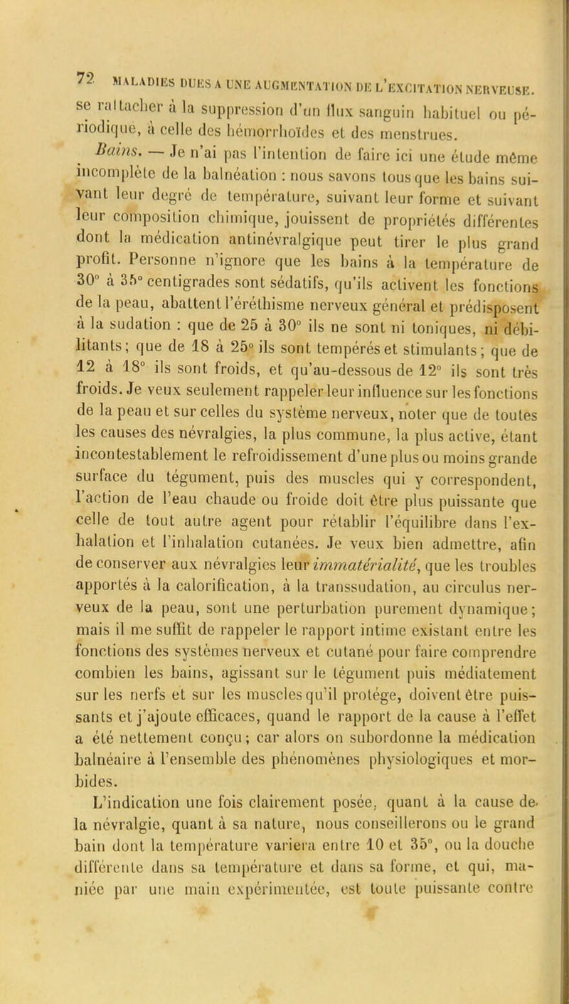 se raltacher à la suppression d'un flux sanguin habituel ou pé- riodique, à celle des hémorrhoïdes et des menstrues. Bains. — Je n'ai pas l'intention de faire ici une élude même incomplète de la balnéation : nous savons tous que les bains sui- vant leur degré de température, suivant leur forme et suivant leur composition chimique, jouissent de propriétés différentes dont la médication antinévralgique peut tirer le plus grand profit. Personne n'ignore que les bains à la température de 30° à 3.V centigrades sont sédatifs, qu'ils activent les fonctions de la peau, abattent 1 eréthisme nerveux général et prédisposent à la sudation : que de 25 à 30° ils ne sont ni toniques, ni débi- litants; que de 18 à 25° ils sont tempérés et stimulants; que de 12 à 18° ils sont froids, et qu'au-dessous de 12° ils sont très froids. Je veux seulement rappeler leur influence sur les fonctions de la peau et sur celles du système nerveux, noter que de toutes les causes des névralgies, la plus commune, la plus active, étant incontestablement le refroidissement d'une plus ou moins grande surface du tégument, puis des muscles qui y correspondent, l'action de l'eau chaude ou froide doit être plus puissante que celle de tout autre agent pour rétablir l'équilibre dans l'ex- halation et l'inhalation cutanées. Je veux bien admettre, afin de conserver aux névralgies leur immatérialité, que les troubles apportés à la calorification, à la transsudation, au circulus ner- veux de la peau, sont une perturbation purement dynamique; mais il me suffit de rappeler le rapport intime existant entre les fonctions des systèmes nerveux et cutané pour faire comprendre combien les bains, agissant sur le tégument puis médiatement sur les nerfs et sur les muscles qu'il protège, doivent être puis- sants et j'ajoute efficaces, quand le rapport de la cause à l'effet a été nettement conçu; car alors on subordonne la médication balnéaire à l'ensemble des phénomènes physiologiques et mor- bides. L'indication une fois clairement posée, quant à la cause de. la névralgie, quant à sa nature, nous conseillerons ou le grand bain dont la température variera entre 10 et 35°, ou la douche différente dans sa température et dans sa forme, et qui, ma- niée par une main expérimentée, est toute puissante contre