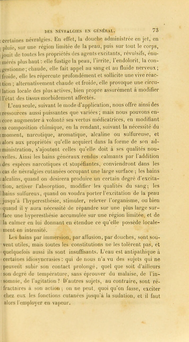 certaines névralgies. En effet, la douche administrée en jet, en pluie, sur une région limitée de la peau, puis sur tout le corps, jouit de toutes les propriétés des agents excitants, révulsifs, énu- mérés plus haut : elle fustige la peau, l'irrite, l'endolorit, la con- igestionne; chaude, elle fait appel au sang et au fluide nerveux; froide, elle les répercute profondément et sollicite une vive réac- tion ; alternativement chaude et froide, elle provoque une circu- lation locale des plus actives, bien propre assurément à modifier : l'état des tissus morbidement affectés. L'eau seule, suivant le mode d'application, nous offre ainsi des ressources aussi puissantes que variées ; mais nous pouvons en- core augmenter à volonté ses vertus médicatrices, en modifiant •sa composition chimique, en la rendant, suivant la nécessité du imoment, narcotique, aromatique, alcaline ou sulfureuse, et ; alors aux propriétés qu'elle acquiert dans la forme de son ad- iminislration, s'ajoutent celles qu'elle doit à ses qualités nou- velles. Ainsi les bains généraux rendus calmants par l'addition des espèces narcotiques et stupéfiantes, conviendront dans les cas de névralgies cutanées occupant une large surface ; les bains ; alcalins, quand on désirera produire un certain degré d'excita- tion, activer l'absorption, modifier les qualités du sang-, les ]bains sulfureux, quand on voudra porter l'excitation de la peau {jusqu'à l'hyperesthésie, stimuler, relever l'organisme, ou bien quand il y aura nécessité de répandre sur une plus large sur- !face une hypereslhésie accumulée sur une région limitée, et de la calmer en lui donnant en étendue ce qu'elle possède locale- ment en intensité. Leâ bains par immersion, par affusion, par douches, sont sou- vent utiles, mais toutes les constitutions ne les tolèrent pas, et quelquefois aussi ils sont insuffisants. L'eau est antipathique à certaines idiosyncrasies : qui de nous n'a vu des sujets qui ne peuvent subir son contact prolongé, quel que soit d'ailleurs son degré do température, sans éprouver du malaise, de l'in- somnie, de l'agitation ? D'autres sujets, au contraire, sont ré- fractant a -on action ; on ne peut, quoi qu'on fasse, exciter chez eux les fonctions cutanées jusqu'à la sudation, et il faut alors l'employer en vapeur.