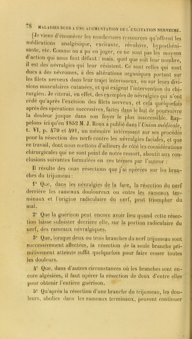 [Je viens d'énuméi èr les nombreuses ressources qu'offrent les médications analgésique, exciianle, révulsive, hyposthéni- sante, etc. Comme on a pu en juger, ce rie sont pas les moyens d action qui nous font défaut : mais, quel que soit leur nombre, il est des névralgies qui leur résistent. Ce sont celles qui sont dues à des névromes, à des altérations organiques portant sur les filets nerveux dans leur trajet interosseux, ou sur leurs divi- sions musculaires cutanées, et qui exigent l'intervention du chi- rurgien. Je citerai, en effet, des exemples de névralgies qui n'ont cédé qu'après l'excision des filets nerveux, et ce|a quelquefois après des opérations successives, faites dans le but de poursuivre la douleur jusque dans son foyer le plus inaccessible. Rap- pelons ici qu'en 1852 M. J. Roux a publié dans l'Union médicale, t. VI, p. 479 et 491, un mémoire intéressant sur ses procédés pour la résection des nerfs contre les névralgies faciales, et que ce travail, dont nous mettons d'ailleurs de côté les considérations chirurgicales qui ne sont point de notre ressort, aboutit aux con- clusions suivantes formulées en ces termes par l'auteur : Il résulte des onze résections que j'ai opérées sur les bran- ches du trijumeau : 1° Que, dans les névralgies de la face, la résection du nerf derrière les rameaux douloureux ou entre les rameaux ter- minaux et l'origine radiculaire du nerf, peut triompher du mal. 2° Que la guérison peut encore avoir lieu quand cette résec- tion laisse subsister derrière elle, sur la portion radiculaire du nerf, des rameaux névralgiques. 3° Que, lorsque deux ou trois branches du nerf trijumeau sont successivement affectées, la résection de la seule branche pri- mitivement atteinte suffit quelquefois pour faire cesser toutes les douleurs. Zi° Que, dans d'autres circonstances où les branches sont en- core algésiées, il faut opérer la résection de deux d'entre elles pour obtenir l'entière guérison. 5° Qu'après la résection d'une branche du trijumeau, les dou- leurs, abolies dans les rameaux Ici initiaux, peuvent continuer