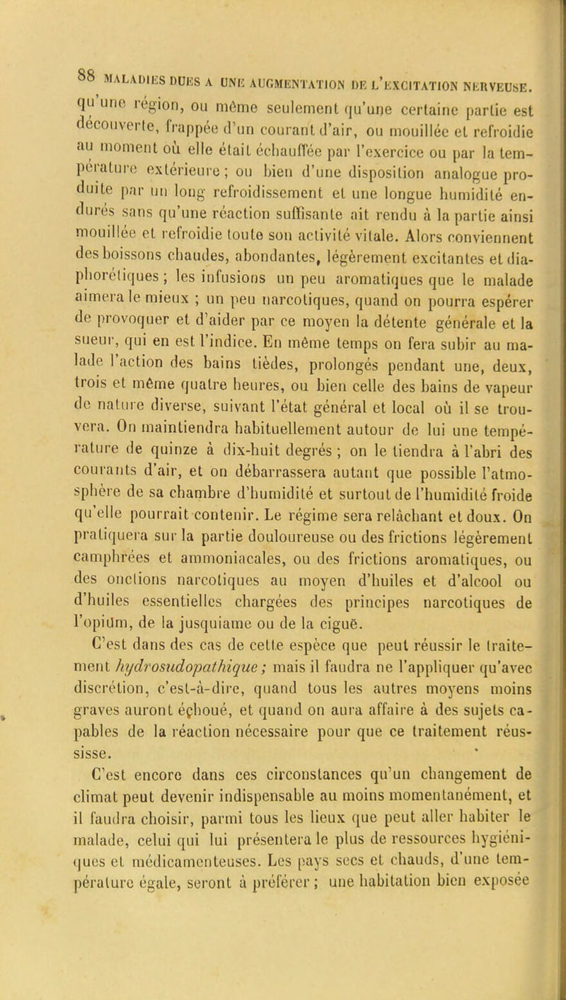 qu'une région, ou môme seulement qu'une certaine partie est découverte, frappée d'un courant d'air, ou mouillée et refroidie au moment où elle était échauffée par l'exercice ou par la tem- pérature extérieure; ou bien d'une disposition analogue pro- duite par un long refroidissement et une longue humidité en- durés sans qu'une réaction suffisante ait rendu à la partie ainsi mouillée et refroidie toute son activité vitale. Alors conviennent des boissons chaudes, abondantes, légèrement excitantes et dia- phoniques ; les infusions un peu aromatiques que le malade aimera le mieux ; un peu narcotiques, quand on pourra espérer de provoquer et d'aider par ce moyen la détente générale et la sueur, qui en est l'indice. En même temps on fera subir au ma- lade l'action des bains tièdes, prolongés pendant une, deux, trois et même quatre heures, ou bien celle des bains de vapeur de nature diverse, suivant l'état général et local où il se trou- vera. On maintiendra habituellement autour de lui une tempé- rature de quinze à dix-huit degrés ; on le tiendra à l'abri des courants d'air, et on débarrassera autant que possible l'atmo- sphère de sa chambre d'humidité et surtout de l'humidité froide qu'elle pourrait contenir. Le régime sera rehàchant et doux. On pratiquera sur la partie douloureuse ou des frictions légèrement camphrées et ammoniacales, ou des frictions aromatiques, ou des onctions narcotiques au moyen d'huiles et d'alcool ou d'huiles essentielles chargées des principes narcotiques de l'opium, de la jusquiame ou de la ciguè. C'est dans des cas de cette espèce que peut réussir le traite- ment hydrosudopathique ; mais il faudra ne l'appliquer qu'avec discrétion, c'est-à-dire, quand tous les autres moyens moins graves auront éçlioué, et quand on aura affaire à des sujets ca- pables de la réaction nécessaire pour que ce traitement réus- sisse. C'est encore dans ces circonstances qu'un changement de climat peut devenir indispensable au moins momentanément, et il faudra choisir, parmi tous les lieux que peut aller habiter le malade, celui qui lui présentera le plus de ressources hygiéni- ques et. médicamenteuses. Les pays secs et chauds, d'une tem- pérature égale, seront à préférer ; une habitation bien exposée