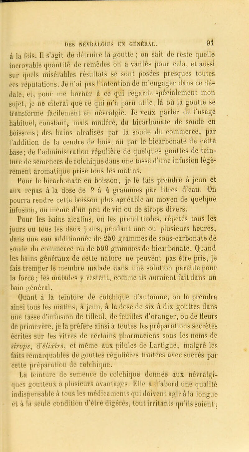 à la fois. Il s'agit de détruire la goutte ; on sait de reste quelle increvable quantité de remèdes on a vantés pour Cela, et aussi sur quels misérables résultats se sont posées presques toutes ces réputations. Je n'ai pas l'intention de m'engager dans ce dé- dale, et, pour me borner à ce qui regarde spécialement mon sujet, je ne citerai que ce qui m'a paru utile, là où la goutte se transforme l'acilement en névralgie. Je veux parler de l'usage babiluel, constant, mais modéré, du bicarbonate de soude en boissons; des bains alcalisés par la soude du commerce, par l'addition de la cendre de bois, ou par lé bicarbonate de cette base; de l'administration régulière de quelques gouttes de tein- ture de semences de colchique clans une tasse d'une infusion légè- rement aromatique prise tous les matins. Pour le bicarbonate en boisson, je le fais prendre à jeun et aux repas à la dose de 2 à h grammes par litres d'eau. On pourra rendre cette boisson plus agréable au moyen de quelque infusion, ou même d'un peu de vin ou de sirops divers. Pour les bains alcalins, on les prend tièdes, répétés tous les jours ou tous les deux jours, pendant une ou plusieurs heures, dans une eau additionnée de 250 grammes de sous-carbonate de soude du commerce ou de 500 grammes de bicarbonate. Quand les bains généraux de celte nature ne peuvent pas être pris, je fais tremper le membre malade dans une solution pareille pour la force; les malades y restent,, comme ils auraient fait dans un bain général. Quant à la teinture de colchique d'automne, on la prendra âÎDSi tous les matins, à jeun, à la dose de six à dix gouttes dans une lasse d'infusion de tilleul, de feuilles d'oranger, ou de fleurs de primevère, je la préfère ainsi à toutes les préparations secrètes écrites sur les vitres de certains pharmaciens sous les noms de sirops, (Yélixirs, et même aux pilules de Larligue, malgré les faits remarquables de gouttes régulières traitées avec succès par celle préparation de colchique. La teinture de semence de colchique donnée aux névralgi- ques goutteux a plusieurs avantages. Elle a d'abord une qualité indispf-nsable à tous les médicaments qui doivent agir à la longue et à la seule condition d'être digérés, tout irritants qu'ils soient -,