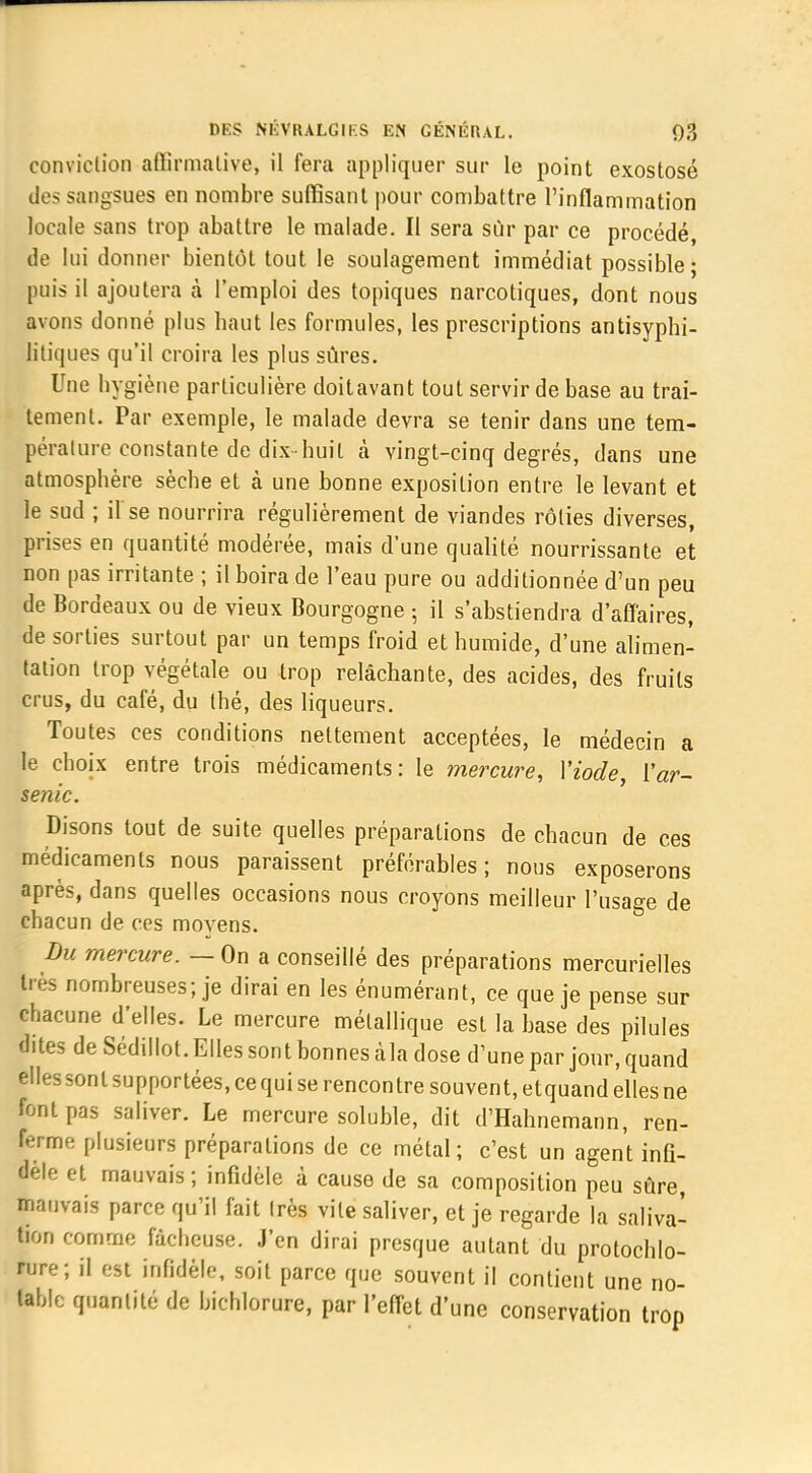 conviction affirmative, il fera appliquer sur le point exostosé des sangsues en nombre suffisant pour combattre l'inflammation locale sans trop abattre le malade. Il sera sûr par ce procédé, de lui donner bientôt tout le soulagement immédiat possible; puis il ajoutera à l'emploi des topiques narcotiques, dont nous avons donné plus haut les formules, les prescriptions antisyphi- litiques qu'il croira les plus sûres. Une hygiène particulière doitavant tout servir de base au trai- tement. Par exemple, le malade devra se tenir dans une tem- pérature constante de dix-huit à vingt-cinq degrés, dans une atmosphère sèche et à une bonne exposition entre le levant et le sud ; il se nourrira régulièrement de viandes rôties diverses, prises en quantité modérée, mais d'une qualité nourrissante et non pas irritante ; il boira de l'eau pure ou additionnée d'un peu de Bordeaux ou de vieux Bourgogne ; il s'abstiendra d'affaires, de sorties surtout par un temps froid et humide, d'une alimen- tation trop végétale ou trop relâchante, des acides, des fruits crus, du café, du thé, des liqueurs. Toutes ces conditions nettement acceptées, le médecin a le choix entre trois médicaments: le mercure, Yiode, ['ar- senic. Disons tout de suite quelles préparations de chacun de ces médicaments nous paraissent préférables; nous exposerons après, dans quelles occasions nous croyons meilleur l'usage de chacun de ces moyens. Du mercure. — On a conseillé des préparations mercurielles très nombreuses; je dirai en les énumérant, ce que je pense sur chacune d'elles. Le mercure métallique est la base des pilules dites de Sédillot. Elles sont bonnes àla dose d'une par jour, quand elles sont supportées, ce qui se rencontre souvent, etquand elles ne font pas saliver. Le mercure soluble, dit d'Hahnemann, ren- ferme plusieurs préparations de ce métal; c'est un agent infi- dèle et mauvais ; infidèle à cause de sa composition peu sûre, mauvais parce qu'il fait très vile saliver, et je regarde la saliva- tion comme fâcheuse. J'en dirai presque autant du protochlo- rure; il est infidèle, soit parce que souvent il contient une no- table quantité de bichlorure, par l'effet d'une conservation trop