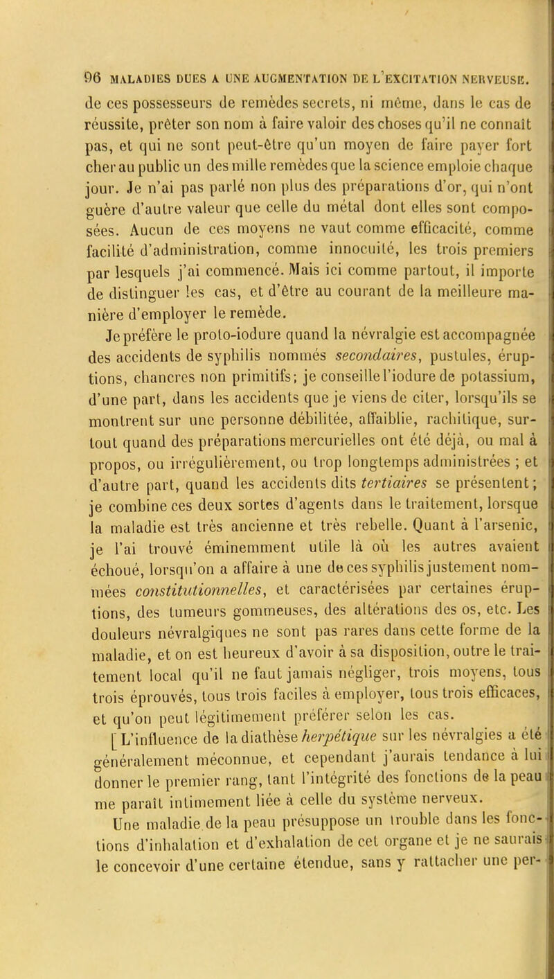 de ces possesseurs de remèdes secrets, ni môme, dans le cas de réussite, prêter son nom à faire valoir des choses qu'il ne connaît pas, et qui ne sont peut-être qu'un moyen de faire payer fort cher au public un des mille remèdes que la science emploie chaque jour. Je n'ai pas parlé non plus des préparations d'or, qui n'ont guère d'autre valeur que celle du métal dont elles sont compo- sées. Aucun de ces moyens ne vaut comme efficacité, comme facilité d'administration, comme innocuité, les trois premiers par lesquels j'ai commencé. Mais ici comme partout, il importe de distinguer les cas, et d'être au courant de la meilleure ma- nière d'employer le remède. Je préfère le proto-iodure quand la névralgie est accompagnée des accidents de syphilis nommés secondaires, pustules, érup- tions, chancres non primitifs; je conseillel'iodurede potassium, d'une part, dans les accidents que je viens de citer, lorsqu'ils se montrent sur une personne débilitée, affaiblie, rachilique, sur- tout quand des préparations mercurielles ont été déjà, ou mal à propos, ou irrégulièrement, ou trop longtemps administrées ; et d'autre part, quand les accidents dits tertiaires se présentent; je combine ces deux sortes d'agents dans le traitement, lorsque la maladie est très ancienne et très rebelle. Quant à l'arsenic, je l'ai trouvé éminemment utile là où les autres avaient échoué, lorsqu'on a affaire à une de ces syphilis justement nom- mées constitutionnelles, et caractérisées par certaines érup- tions, des tumeurs gommeuses, des altérations des os, etc. Les douleurs névralgiques ne sont pas rares dans cette forme de la maladie, et on est heureux d'avoir à sa disposition, outre le trai- tement local qu'il ne faut jamais négliger, trois moyens, tous trois éprouvés, tous trois faciles à employer, tous trois efficaces, et qu'on peut légitimement préférer selon les cas. [L'influence de ladiathèseherpétique sur les névralgies a clé généralement méconnue, et cependant j'aurais tendance à lui donner le premier rang, tant l'intégrité des fonctions de la peau me paraît intimement liée à celle du système nerveux. Une maladie delà peau présuppose un irouhle dans les fonc-j lions d'inhalation et d'exhalation de cet organe et je ne saurais le concevoir d'une certaine étendue, sans y rattacher une per-