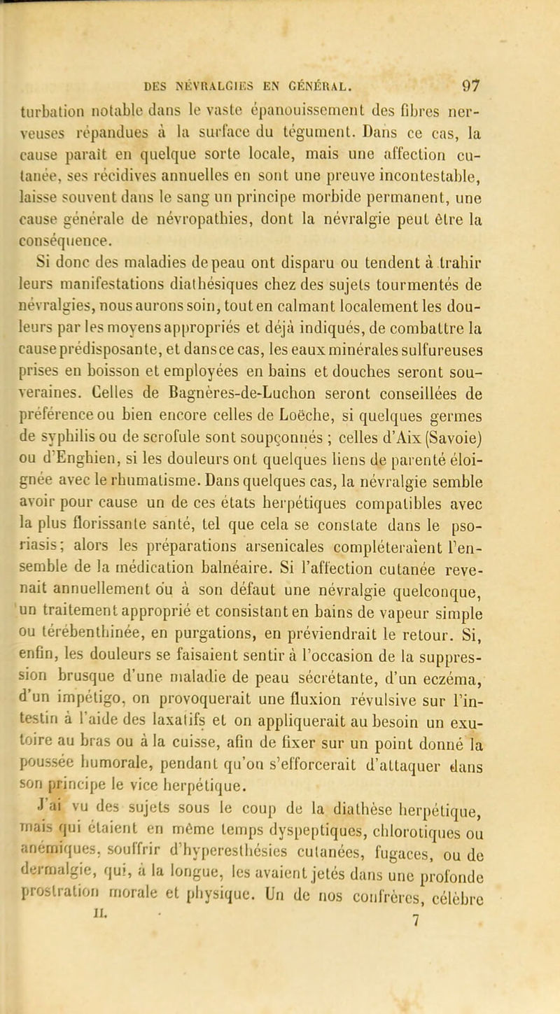 turbation notable dans le vaste épanouissement des fibres ner- veuses répandues à la surface du tégument. Dans ce cas, la cause parait en quelque sorte locale, mais une affection cu- tanée, ses récidives annuelles en sont une preuve incontestable, laisse souvent dans le sang un principe morbide permanent, une cause générale de névropatbies, dont la névralgie peut être la conséquence. Si donc des maladies de peau ont disparu ou tendent à trahir leurs manifestations diathésiques chez des sujets tourmentés de névralgies, nous aurons soin, tout en calmant localement les dou- leurs par les moyens appropriés et déjà indiqués, de combattre la cause prédisposante, et dansce cas, les eaux minérales sulfureuses prises en boisson et employées en bains et douches seront sou- veraines. Celles de Bagnères-de-Luchon seront conseillées de préférence ou bien encore celles de Loëche, si quelques germes de syphilis ou de scrofule sont soupçonnés ; celles d'Aix (Savoie) ou d'Enghien, si les douleurs ont quelques liens de parenté éloi- gnée avec le rhumatisme. Dans quelques cas, la névralgie semble avoir pour cause un de ces états herpétiques compatibles avec la plus florissante santé, tel que cela se constate dans le pso- riasis; alors les préparations arsenicales compléteraient l'en- semble de la médication balnéaire. Si l'affection cutanée reve- nait annuellement du à son défaut une névralgie quelconque, un traitement approprié et consistant en bains de vapeur simple ou térébenthinée, en purgations, en préviendrait le retour. Si, enfin, les douleurs se faisaient sentir à l'occasion de la suppres- sion brusque d'une maladie de peau sécrétante, d'un eczéma, d'un impétigo, on provoquerait une fluxion révulsive sur l'in- testin à l'aide des laxatifs et on appliquerait au besoin un exu- toire au bras ou à la cuisse, afin de fixer sur un point donné la poussée humorale, pendant qu'on s'efforcerait d'attaquer dans son principe le vice herpétique. J'ai vu des sujets sous le coup de la diathèse herpétique, mais qui étaient en même temps dyspeptiques, chlorotiques ou anémiques, souffrir d'hyperesthésies cutanées, fugaces, ou de dt-rmalgie, qui, à la longue, les avaient jetés dans une profonde prostration morale et physique. Un de nos confrères, célèbre