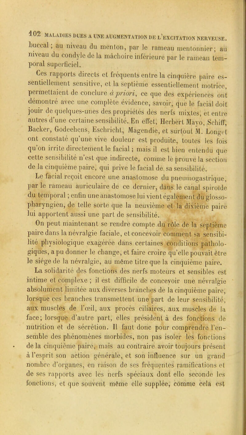 buccal; au niveau du menlon, par le rameau menlonnier; au niveau du condyle de la mâchoire inférieure par le rameau tem- poral superficiel. Ces rapports directs et fréquents en Ire la cincfuière paire es- sentiellement sensitive, et la septième essentiellement motrice, permettaient de conclure à priori, ce que des expériences ont démontré avec une complète évidence, savoir, que le facial doit jouir de quelques-unes des propriétés des nerfs mixtes, et entre autres d'une certaine sensibilité. En effet, Herbert Mayo, SHiiff, Backer, Godeehens, Eschricht, Magendie, et surtout M. Longet ont constaté qu'une vive douleur est produite, toutes les fois qu'on irrite directement le facial; mais il est bien entendu que cette sensibilité n'est que indirecte, comme le prouve la section de la cinquième paire, qui prive le facial de sa sensibilité. Le facial reçoit encore une anastomose du pneumogastrique, par le rameau auriculaire de ce dernier, dans le canal spiroïde du temporal ; enfin une anastomose lui vient également du glosso- pharyngien, de telle sorte que la neuvième et la dixième paire lui apportent aussi une part de sensibilité. On peut maintenant se rendre compte du rôle de la septième paire dans la névralgie faciale, et concevoir comment sa sensibi- lité physiologique exagérée dans certaines conditions patholo- giques, a pu donner le change, et faire croire qu'elle pouvait être le siège de la névralgie, au même titre que la cinquième paire. La solidarité des fonctions des nerfs moteurs et sensibles est intime et complexe ; il est difficile de concevoir une névralgie absolument limitée aux diverses branches de la cinquième paire, lorsque ces branches transmettent une part de leur sensibilité, aux muscles de l'œil, aux procès ciliaires, aux muscles de la face; lorsque d'autre part, elles président à des fonctions de nutrition et de sécrétion. Il faut donc pour comprendre l'en- semble des phénomènes morbides, non pas isoler les fonctions delà cinquième paire, mais au contraire avoir toujours présent à l'esprit son action générale, et son influence sur un grand nombre d'organes, en raison de ses fréquentes ramifications et de ses rapports avec les nerfs spéciaux dont elle seconde les fonctions, et que souvent même elle supplée, comme cela est