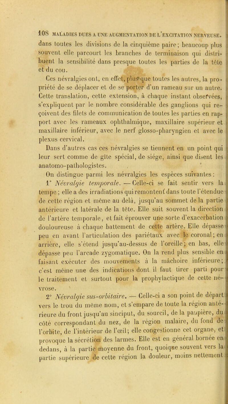 dans toutes les divisions de la cinquième paire; beaucoup plus souvent elle parcourt les branches de terminaison qui distri- buent la sensibilité dans presque toutes les parties de la tôle et du cou. Ces névralgies ont, en effet, plus»que toutes les autres, la pro- priété de se déplacer et de se porter d'un rameau sur un autre. Cette translation, cette extension, à chaque instant observées, s'expliquent par le nombre considérable des ganglions qui re- çoivent des filets de communication de toutes les parties en rap- port avec les rameaux ophthalnrique, maxillaire supérieur et maxillaire inférieur, avec le nerf glosso-pharyngien et avec le plexus cervical. Dans d'autres cas ces névralgies se tiennent en un point qui leur sert comme de gîte spécial, de siège, ainsi que disent les anatomo-pathologistes. On distingue parmi les névralgies les espèces suivantes: 1° Névralgie temporale. — Celle-ci se fait sentir vers la tempe ; elle a des irradiations qui remontent! dans toute l'étendue de cette région et même au delà, jusqu'au sommet delà partie antérieure et latérale de la tète. Elle suit souvent la direction de l'artère temporale, et fait éprouver une sorte d'exacerbation douloureuse à chaque battement de cette artère. Elle dépasse peu en avant l'articulation des pariétaux avec lecoronal;en arrière, elle s'étend jusqu'au-dessus de l'oreille; en bas, elle dépasse peu l'arcade zygomatique. On la rend plus sensible en faisant exécuter des mouvements à la mâchoire inférieure; c'est même une des indications dont il faut tirer parti poul- ie traitement et surtout pour la prophylactique de cette né- vrose. 2° Névralgie sus-orbitaire. — Celle-ci a son point de départ vers le trou du même nom, et s'empare de toute la région anté- rieure du front jusqu'au sinciput, du sourcil, de la paupière, du côté correspondant du nez, de la région malaire, du fond de l'orbite, de l'intérieur de l'œil; elle congestionne cet organe, et provoque la sécrétion des larmes. Elle est en général bornée en dedans, à la partie moyenne du front, quoiqae souvent vers la partie supérieure de cette région la douleur, moins nettement