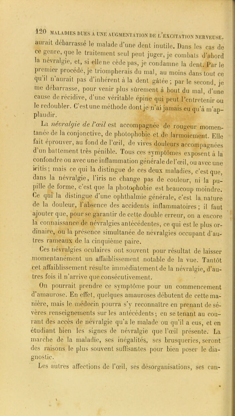 aurait débarrassé le malade d'une dent inutile. Dans les cas de ce genre, que le traitement seul peut juger, je combats d'abord la névralgie, et, si elle ne cède pas, je condamne la dent. Par le premier procédé, je triompherais du mal, au moins dans tout ce qu'il n'aurait pas d'inhérent à la dent gâtée ; par le second, je me débarrasse, pour venir plus sûrement à bout du mal, d'une cause de récidive, d'une véritable épine qui peut l'entretenir ou le redoubler. C'est une méthode dont je n'ai jamais eu qu'à m'ap- plaudir. La névralgie de l'œil est accompagnée de rougeur momen- tanée de la conjonctive, de pholophobie et de larmoiement. Elle fait éprouver, au fond de l'œil, de vives douleurs accompagnées d'un battement très pénible. Tous ces symptômes exposent ù la confondre ou avec une inflammation générale de l'œil, ou avec une iritis; mais ce qui la distingue de ces deux maladies, c'est que, dans la névralgie, l'iris ne change pas de couleur, ni la pu- pille de forme, c'est que la photophobie est beaucoup moindre. Ce qui la distingue d'une ophthalmie générale, c'est la nature de la douleur, l'absence des accidents inflammatoires; il faut ajouter que, pour se garantir de cette double erreur, on a encore la connaissance de névralgies antécédentes, ce qui est le plus or- dinaire, ou la présence simultanée de névralgies occupant d'au- tres rameaux de la cinquième paire. Ces névralgies oculaires ont souvent pour résultat délaisser momentanément un affaiblissement notable de la vue. Tantôt cet affaiblissement résulte immédiatement de la névralgie, d'au- tres fois il n'arrive que consécutivement. On pourrait prendre ce symptôme pour un commencement d'amaurose. En effet, quelques amauroses débutent de cette ma- nière, mais le médecin pourra s'y reconnaître en prenant de sé- vères renseignements sur les antécédents; en se tenant au cou- rant des accès de névralgie qu'a le malade ou qu'il à eus, et en étudiant bien les signes de névralgie que l'œil présente. La marche de la maladie, ses inégalités, ses brusqueries, seront des raisons le plus souvent suffisantes pour bien poser le dia- gnostic. Les autres affections de l'œil, ses désorganisations, ses eau-