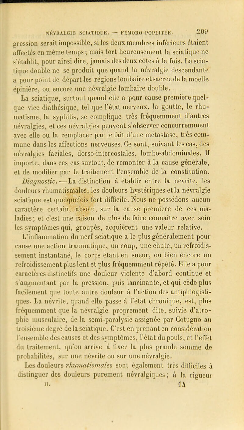 gression serait impossible, si les deux membres inférieurs étaient affectés en même temps ; mais fort beureusement la sciatique ne s'établit, pour ainsi dire, jamais des deux côtés à la fois. La scia- tique double ne se produit que quand la névralgie descendante a pour point de départ les régions lombaire et sacrée de la moelle épinière, ou encore une névralgie lombaire double. La sciatique, surtout quand elle a pour cause première quel- que vice diatbésique, tel que l'état nerveux, la goutte, le rhu- matisme, la syphilis, se complique très fréquemment d'autres névralgies, et ces névralgies peuvent s'observer concurremment avec elle ou la remplacer par le fait d'une métastase, très com- mune dans les affections nerveuses. Ce sont, suivant les cas, des névralgies faciales, dorso-intercostales, lombo-abdominales. Il importe, dans ces cas surtout, de remonter à la cause générale, et de modifier par le traitement l'ensemble de la constitution. Diagnostic.—La distinction à établir entre la névrite, les douleurs rhumatismales, les douleurs hystériques et la névralgie sciatique est quelquefois fort difficile. Nous ne possédons aucun caractère certain, absolu, sur la cause première de ces ma- ladies; et c'est une raison de plus de faire connaître avec soin les symptômes qui, groupés, acquièrent une valeur relative. L'inflammation du nerf sciatique a le plus généralement pour cause une action traumalique, un coup, une chute, un refroidis- sement instantané, le corps étant en sueur, ou bien encore un refroidissement plus lent et plus fréquemment répété. Elle a pour caractères distinctifs une douleur violente d'abord continue et s'augmentant par la pression, puis lancinante, et qui cède plus facilement que toute autre douleur à l'action des antiphlogisti- ques. La névrite, quand elle passe à l'état chronique, est, plus fréquemment que la névralgie proprement dite, suivie d'atro- phie musculaire, de la semi-paralysie assignée par Cotugno au troisième degré de la sciatique. C'est en prenant en considération l'ensemble des causes et des symptômes, l'état du pouls, et l'effet du traitement, qu'on arrive à lixcr la plus grande somme de probabilités, sur une névrite ou sur une névralgie. Les douleurs rhumatismales sont également très difficiles à distinguer des douleurs purement névralgiques ; à la rigueur il ih