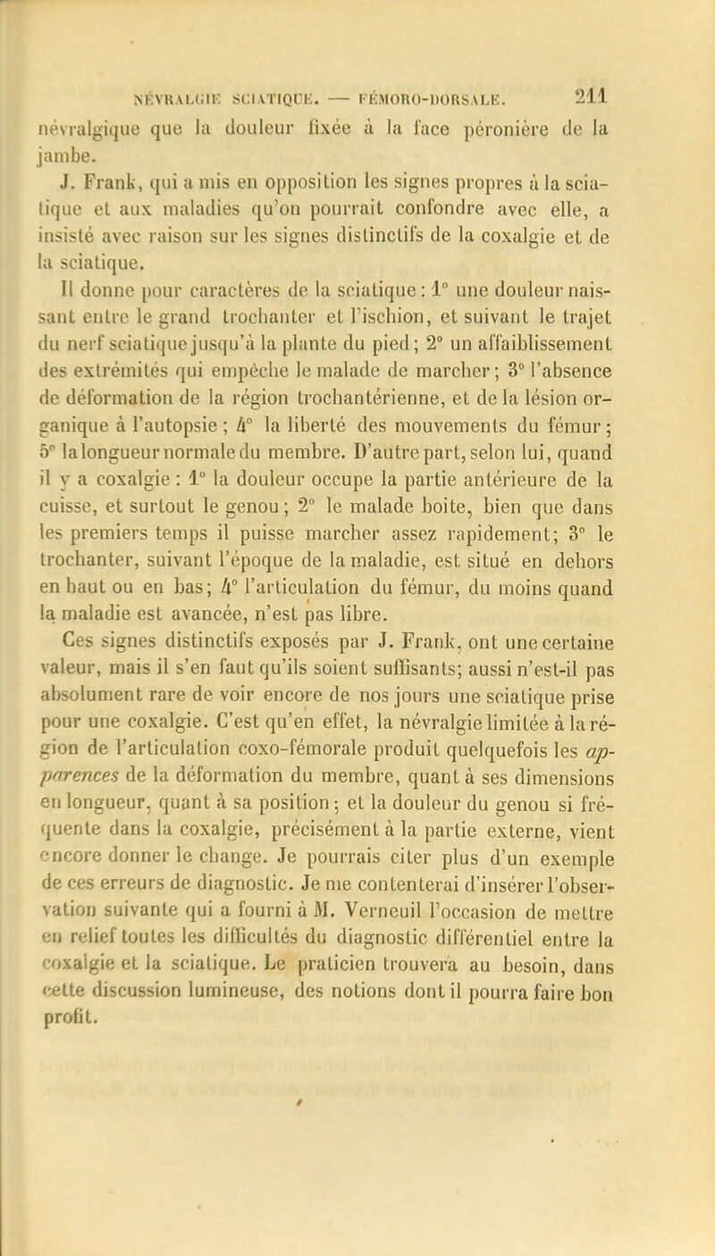 névralgique que La douleur fixée à la l'ace péronière de la jambe. J. Frank, qui a mis en opposition les signes propres à la scia- tique et aux maladies qu'on pourrait confondre avec elle, a insisté avec raison sur les signes dis Une tifs de la coxalgie et de la sciatique. Il donne pour caractères de la sciatique: 1° une douleur nais- sant entre le grand trochanter et l'ischion, et suivant le trajet du nerf sciatique jusqu'à la plante du pied; 2° un affaiblissement des extrémités qui empêche le malade de marcher; 3° l'absence de déformation de la région trochantérienne, et de la lésion or- ganique à l'autopsie; h° la liberté des mouvements du fémur; 5P lalongueur normale du membre. D'autre part, selon lui, quand il y a coxalgie : 1° la douleur occupe la partie antérieure de la cuisse, et surtout le genou; 2° le malade boite, bien que dans les premiers temps il puisse marcher assez rapidement; 3° le trochanter, suivant l'époque de la maladie, est situé en dehors en haut ou en bas; k° l'articulation du fémur, du moins quand la maladie est avancée, n'est pas libre. Ces signes distinctifs exposés par J. Frank, ont une certaine valeur, mais il s'en faut qu'ils soient suffisants; aussi n'est-il pas absolument rare de voir encore de nos jours une sciatique prise pour une coxalgie. C'est qu'en effet, la névralgie limitée à la ré- gion de l'articulation coxo-fémorale produit quelquefois les ap- parences de la déformation du membre, quant à ses dimensions en longueur, quant à sa position 5 et la douleur du genou si fré- quente dans la coxalgie, précisément à la partie externe, vient encore donner le change. Je pourrais citer plus d'un exemple de ces erreurs de diagnostic. Je me contenterai d'insérer l'obser- vation suivante qui a fourni à M. Verneuil l'occasion de mettre en relief toutes les difficultés du diagnostic différentiel entre la coxalgie et la sciatique. Le praticien trouvera au besoin, dans cette discussion lumineuse, des notions dont il pourra faire bon profit. /