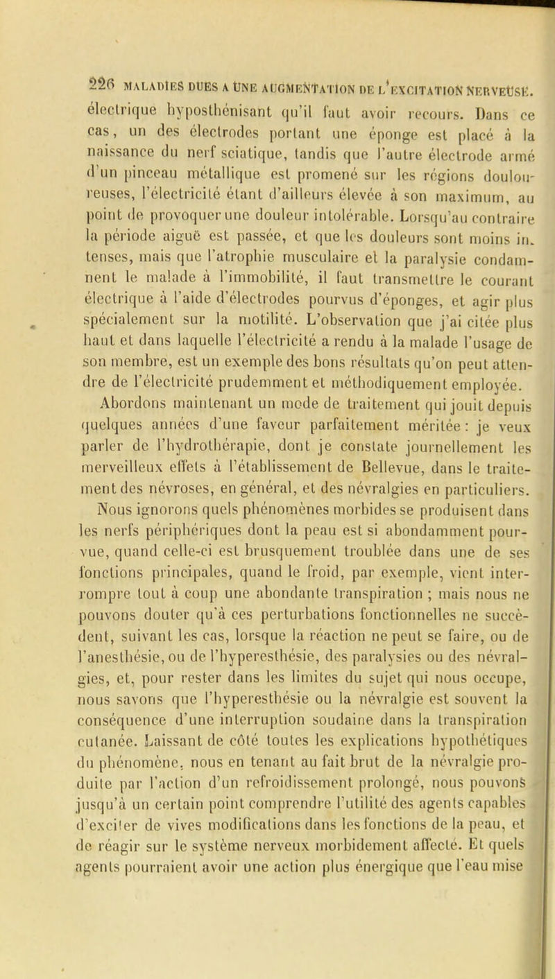 électrique hyposthénisant qu'il faut avoir recours. Dans ce cas, un des électrodes portant une éponge est placé à la naissance du nerf sciatique, tandis que l'autre électrode armé d'un pinceau métallique est promené sur les régions doulou- reuses, l'électricité étant d'ailleurs élevée à son maximum, au point de provoquer une douleur intolérable. Lorsqu'au contraire la période aiguë est passée, et que les douleurs sont moins in. tenses, mais que l'atrophie musculaire el la paralysie condam- nent le malade à l'immobilité, il faut transmettre le courant électrique à l'aide d'électrodes pourvus d'épongés, et agir plus spécialement sur la motilité. L'observation que j'ai citée plus haut et dans laquelle l'électricité a rendu à la malade l'usage de son membre, est un exemple des bons résultats qu'on peut atten- dre de l'électricité prudemment et méthodiquement emplovée. Abordons maintenant un mode de traitement qui jouit depuis quelques années d'une faveur parfaitement méritée: je veux parler de l'hydrothérapie, dont je constate journellement les merveilleux effets à l'établissement de Bellevue, dans le traite- ment des névroses, en général, el des névralgies en particuliers. Nous ignorons quels phénomènes morbides se produisent dans les nerfs périphériques dont la peau est si abondamment pour- vue, quand celle-ci est brusquement troublée dans une de ses fonctions principales, quand le froid, par exemple, vient inter- rompre tout à coup une abondante transpiration ; mais nous ne pouvons douter qu'à ces perturbations fonctionnelles ne succè- dent, suivant les cas, lorsque la réaction ne peut se faire, ou de l'anesthésie, ou de l'hyperesthésie, des paralysies ou des névral- gies, et, pour rester dans les limites du sujet qui nous occupe, nous savons que l'hyperesthésie ou la névralgie est souvent la conséquence d'une interruption soudaine dans la transpiration cutanée. Laissant de côté toutes les explications hypothétiques du phénomène, nous en tenant au fait brut de la névralgie pro- duite par l'action d'un refroidissement prolongé, nous pouvons jusqu'à un certain point comprendre l'utilité des agents capables d'exciter de vives modifications dans les fonctions de la peau, et I de réagir sur le système nerveux morbidement affecté. Et quels agents pourraient avoir une action plus énergique que l'eau mise