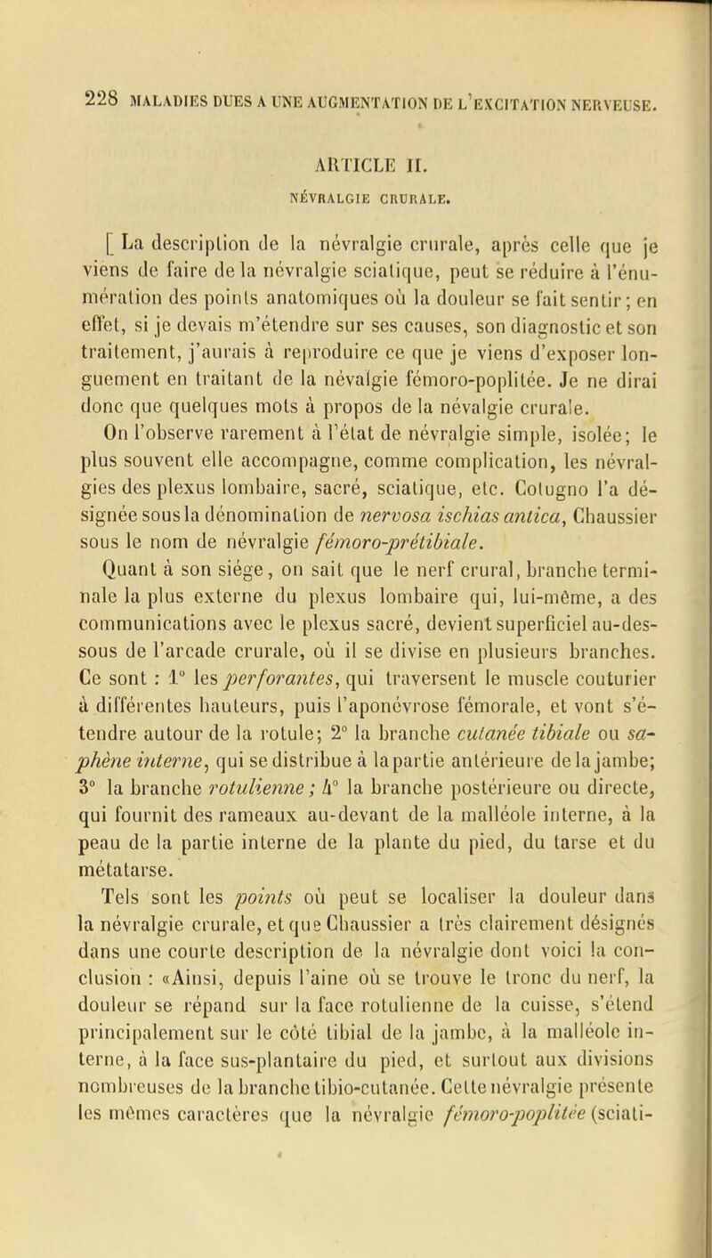 ARTICLE IL NÉVRALGIE CRURALE. [ La description de la névralgie crurale, après celle que je viens de faire delà névralgie sciatique, peut se réduire à l'énu- mération des points anatomiques où la douleur se l'ait sentir; en effet, si je devais m'étendre sur ses causes, son diagnostic et son traitement, j'aurais à reproduire ce que je viens d'exposer lon- guement en traitant de la névalgie fémoro-poplitée. Je ne dirai donc que quelques mots à propos de la névalgie crurale. On l'observe rarement à l'état de névralgie simple, isolée; le plus souvent elle accompagne, comme complication, les névral- gies des plexus lombaire, sacré, sciatique, etc. Cotugno l'a dé- signée sous la dénomination de nervosa ischias anlica, Chaussier sous le nom de névralgie fémoro-prétibiale. Quant à son siège, on sait, que le nerf crural, brandie termi- nale la plus externe du plexus lombaire qui, lui-même, a des communications avec le plexus sacré, devient superficiel au-des- sous de l'arcade crurale, où il se divise en plusieurs branches. Ce sont : 1° les perforantes, qui traversent le muscle couturier à différentes hauteurs, puis l'aponévrose fémorale, et vont s'é- tendre autour de la rotule; 2° la branche cutanée tibiale ou sa- phène interne, qui se distribue à la partie antérieure de la jambe; 3° la branche rotulienne ; h° la branche postérieure ou directe, qui fournit des rameaux au-devant de la malléole interne, à la peau de la partie interne de la plante du pied, du tarse et du métatarse. Tels sont les points où peut se localiser la douleur dans la névralgie crurale, et que Cliaussier a très clairement désignés dans une courte description de la névralgie dont voici la con- clusion : «Ainsi, depuis l'aine où se trouve le tronc du nerf, la douleur se répand sur la face rotulienne de la cuisse, s'étend principalement sur le côté libial de la jambe, à la malléole in- terne, à la face sus-plantaire du pied, et surtout aux divisions nombreuses de la branche tibio-cutanée. Cette névralgie présente les mêmes caractères que la névralgie fémoro-poplitée (sciati-