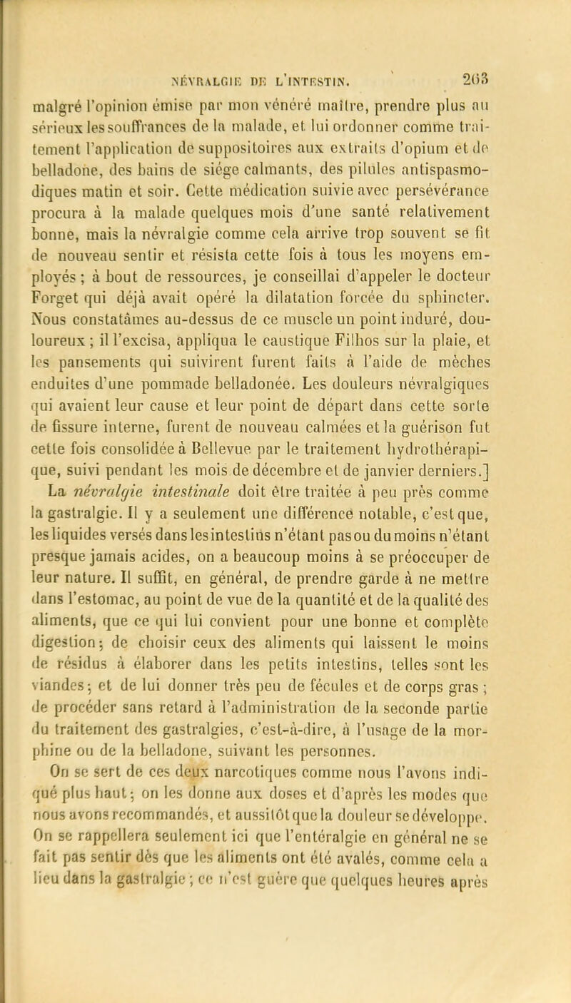 malgré l'opinion émise par mon vénéré maître, prendre plus an sérieux les souffrances de la malade, et. lui ordonner comme trai- tement l'application de suppositoires aux extraits d'opium et de belladone, des bains de siège calmants, des pilules antispasmo- diques matin et soir. Cette médication suivie avec persévérance procura à la malade quelques mois d'une santé relativement bonne, mais la névralgie comme cela arrive trop souvent se fit de nouveau sentir et résista cette fois à tous les moyens em- ployés ; à bout de ressources, je conseillai d'appeler le docteur Forget qui déjà avait opéré la dilatation forcée du sphincter. ÎVous constatâmes au-dessus de ce muscle un point induré, dou- loureux ; il l'excisa, appliqua le caustique Filhos sur la plaie, et les pansements qui suivirent furent faits à l'aide de mèches enduites d'une pommade belladonée. Les douleurs névralgiques qui avaient leur cause et leur point de départ dans cette sorte de fissure interne, furent de nouveau calmées et la guérison fut cette fois consolidée à Bellevue par le traitement hydrothérapi- que, suivi pendant les mois de décembre et de janvier derniers.] La névralgie intestinale doit être traitée à peu près comme la gastralgie. Il y a seulement une différence notable, c'est que, les liquides versés danslesintestins n'étant pasou du moins n'étant presque jamais acides, on a beaucoup moins à se préoccuper de leur nature. Il suffit, en général, de prendre garde à ne mettre dans l'estomac, au point de vue de la quantité et de la qualité des aliments, que ce qui lui convient pour une bonne et complète digestion-, de choisir ceux des aliments qui laissent le moins de résidus à élaborer dans les petits intestins, telles sont les viandes-, et de lui donner très peu de fécules et de corps gras ; de procéder sans retard à l'administration de la seconde partie du traitement des gastralgies, c'est-à-dire, à l'usage de la mor- phine ou de la belladone, suivant les personnes. On se sert de ces deux narcotiques comme nous l'avons indi- qué plus haut-, on les donne aux doses et d'après les modes que nous avons recommandés, et aussitôt que la douleur se développe. On se rappellera seulement ici que l'entéralgie en général ne se fait pas sentir dès que les aliments ont été avalés, comme cela a lieu dans la gastralgie ; ce n'est guère que quelques heures après