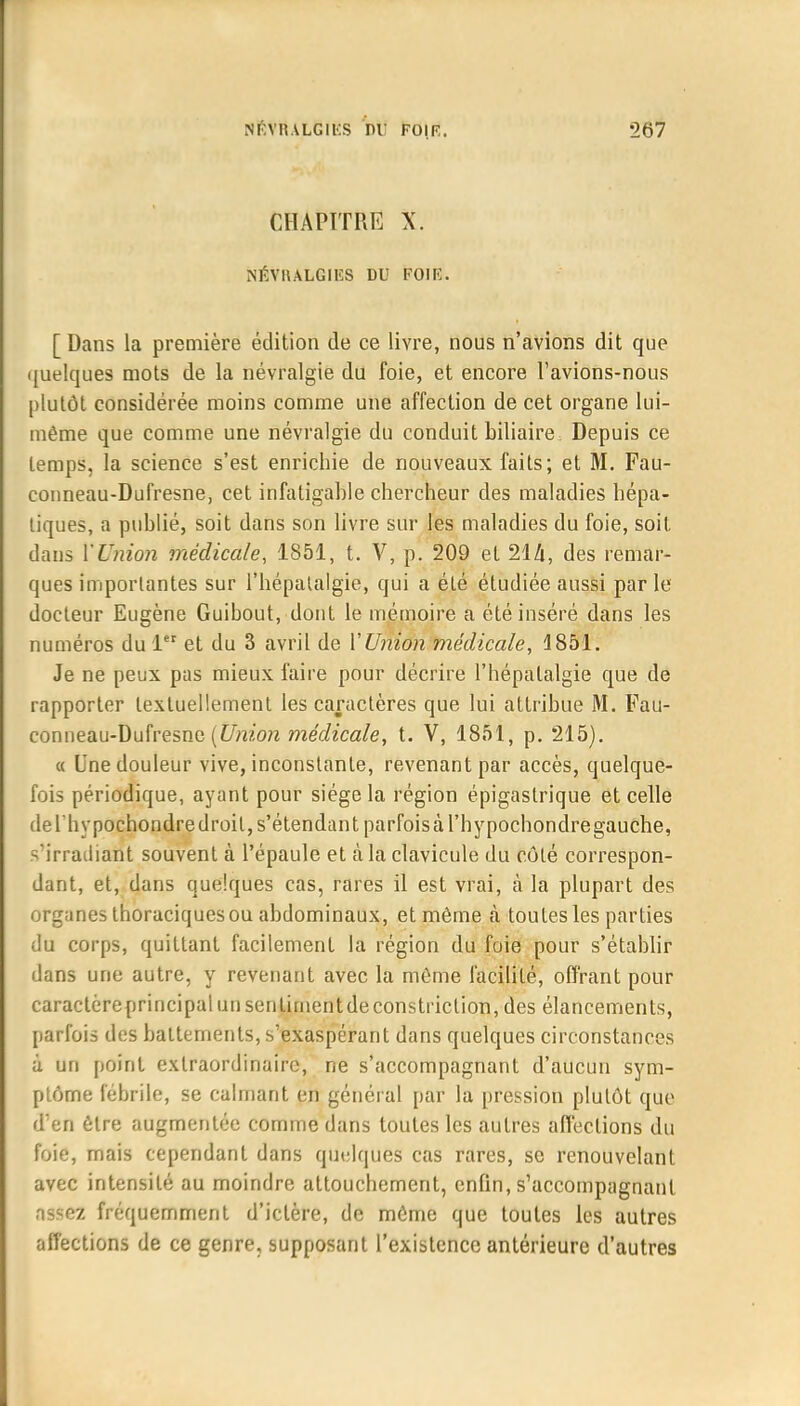 CHAPITRE X. NÉVRALGIES DU F0IF. [ Dans la première édition de ce livre, nous n'avions dit que quelques mots de la névralgie du foie, et encore Tavions-nous plutôt considérée moins comme une affection de cet organe lui- même que comme une névralgie du conduit biliaire Depuis ce temps, la science s'est enrichie de nouveaux faits; et M. Fau- conneau-Dufresne, cet infatigable chercheur des maladies hépa- tiques, a publié, soit dans son livre sur les maladies du foie, soit dans l'Union médicale, 1S51, t. V, p. 209 et 214, des remar- ques importantes sur l'hépatalgie, qui a été étudiée aussi par le docteur Eugène Guibout, dont le mémoire a été inséré dans les numéros du 1er et du 3 avril de VUnion médicale, 4851. Je ne peux pas mieux faire pour décrire l'hépatalgie que de rapporter textuellement les caractères que lui attribue M. Fau- con neau-Dufresne (Union médicale, t. V, 1851, p. 215). « Une douleur vive, inconstante, revenant par accès, quelque- fois périodique, ayant pour siège la région épigaslrique et celle del'hypochondredroil,s'étendant parfoisàl'hypochondregauche, - irradiant souvent à l'épaule et à la clavicule du côté correspon- dant, et, dans quelques cas, rares il est vrai, à la plupart des organes thoraciques ou abdominaux, et même à toutes les parties du corps, quittant facilement la région du foie pour s'établir dans une autre, y revenant avec la même facilité, offrant pour caractèreprincipal un sentiment de constriclion, des élancements, parfois des battements, s'exaspérant dans quelques circonstances ù un point extraordinaire, ne s'accompagnant d'aucun sym- ptôme fébrile, se calmant en général par la pression plutôt que d'en être augmentée comme dans toutes les autres affections du foie, mais cependant dans quelques cas rares, se renouvelant avec intensité au moindre attouchement, enfin, s'accompagnant assez fréquemment d'ictère, de même que toutes les autres affections de ce genre, supposant l'existence antérieure d'autres