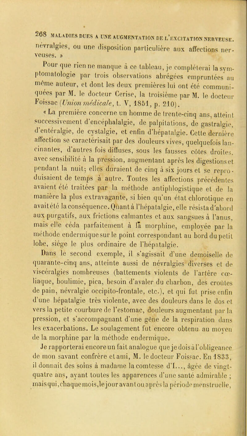 névralgies, ou une disposition particulière aux affections ner- veuses. » Pour que rien ne manque à ce tableau, je compléterai la sym- ptomalologie par trois observations abrégées empruntées au môme auteur, et dont les deux premières lui ont été communi- quées par M. le docteur Cerise, la troisième par M. le docteur Foissac {Union médicale, t. V, 1854, p. 210). « La première concerne un homme de frente-cinq ans, atteint successivement d'encéphalalgie, de palpitations, de gastralgie, d'entéralgie, de cystalgie, et enfin d'hépalalgie. Cette dernière affection se caractérisait par des douleurs vives, quelquefois lan- cinantes, d'autres fois diffuses, sous les fausses côtes droites, avec sensibilité à la pression, augmentant après les digestionset pendant la nuit- elles duraient de cinq à six jours et se repro- duisaient de temps à autre. Toutes les affections précédentes avaient été traitées par la méthode antiphlogistique et de la manière la plus extravagante, si bien qu'un état chlorotique en avaitété la conséquence. Quant à l'hépatalgie, elle résista d'abord aux purgatifs, aux frictions calmantes et aux sangsues à l'anus, mais elle céda parfaitement à lâ morphine, emplovée par la méthode endermiquesur le point, correspondant au bord du petit lobe, siège le plus ordinaire de l'hépatalgie. Dans le second exemple, il s'agissait d'une demoiselle de quarante-cinq ans, atteinte aussi de névralgies diverses et de viscéralgies nombreuses (battements violents de l'artère cœ- liaque, boulimie, pica, besoin d'avaler du charbon, des croûtes de pain, névralgie occipito-frontale. etc.), et qui fut prise enfin d'une hépatalgie très violente, avec des douleurs dans le dos et vers la petite courbure de l'estomac, douleurs augmentant par la pression, et s'accompagnant d'une gêne de la respiration dans les exacerbalions. Le soulagement fut encore obtenu au moyen de la morphine par la méthode endermiquc. Je rapporterai encore un fait analogue que je dois à l'obligeance de mon savant confrère ctami, M. le docteur Foissac. En 1833, il donnait des soins à madame la comtesse d'I..., âgée de vincrt- quatre ans, ayant toutes les apparences d'une santé admirable ; maisqui,chaqucmois,lejouravantou après la période menstruelle,