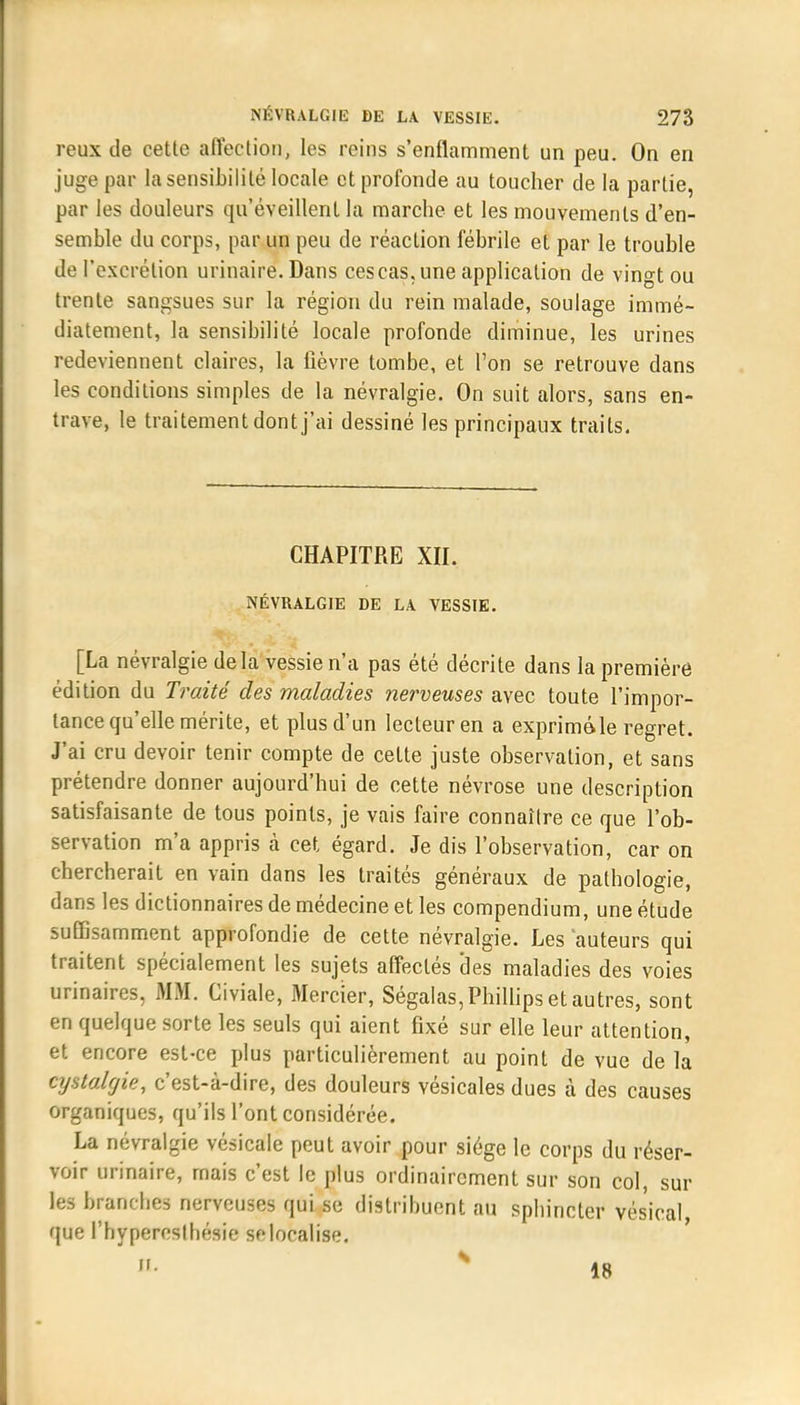 reux de cette affection, les reins s'enflamment un peu. On en juge par la sensibilité locale et profonde au toucher de la partie, par les douleurs qu'éveillent la marche et les mouvements d'en- semble du corps, par un peu de réaction fébrile et par le trouble de l'excrétion urinaire. Dans ces cas, une application de vingt ou trente sangsues sur la région du rein malade, soulage immé- diatement, la sensibilité locale profonde diminue, les urines redeviennent claires, la lièvre tombe, et Ton se retrouve dans les conditions simples de la névralgie. On suit alors, sans en- trave, le traitement dont j'ai dessiné les principaux traits. CHAPITRE XII. NÉVRALGIE DE LA VESSIE. [La névralgie delà vessie n'a pas été décrite dans la première édition du Traité des maladies nerveuses avec toute l'impor- tance qu'elle mérite, et plus d'un lecteur en a exprimé»le regret. J'ai cru devoir tenir compte de cette juste observation, et sans prétendre donner aujourd'hui de cette névrose une description satisfaisante de tous points, je vais faire connaître ce que l'ob- servation m'a appris cà cet égard. Je dis l'observation, car on chercherait en vain dans les traités généraux de pathologie, dans les dictionnaires de médecine et les compendium, une étude suffisamment approfondie de cette névralgie. Les auteurs qui traitent spécialement les sujets affectés des maladies des voies urinaires, MM, Giviale, Mercier, Ségalas, Phillips et autres, sont en quelque sorte les seuls qui aient fixé sur elle leur attention, et encore est-ce plus particulièrement au point de vue de la cystalgie, c'est-à-dire, des douleurs vésicales dues à des causes organiques, qu'ils l'ont considérée. La névralgie vésicale peut avoir pour siège le corps du réser- voir urinaire, mais c'est le plus ordinairement sur son col, sur les branches nerveuses qui se distribuent au sphincter vésical que l'hypercslhésie se localise.