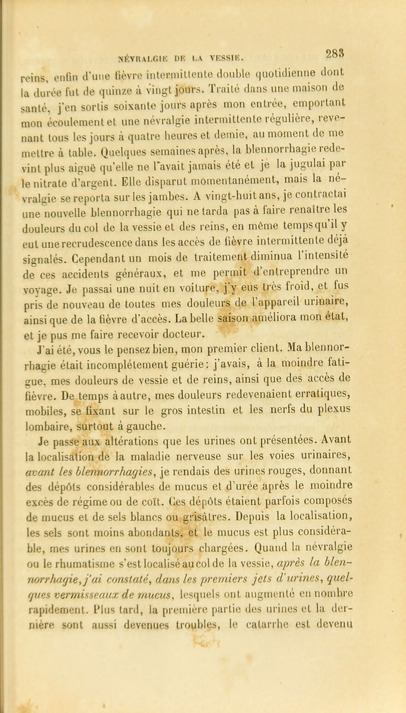 reins, enfin d'une lièvre inteRmittente double quolklienne dont la durée fut de quinze à vingt jours. Traité dans une maison de santé, j'en sortis soixante jours après mon entrée, emportant mon écoulement et une névralgie intermittente régulière, reve- nant tous les jours à quatre heures et demie, au moment de me mettre à table. Quelques semaines après, la blennorrhagie rede- vint plus aiguë qu'elle ne l'avait jamais été et je la jugulai par le nitrate d'argent. Elle disparut momentanément, mais la né- vralgie se reporta sur les jambes. A vingt-huit ans, je contractai une nouvelle blennorrhagie qui ne tarda pas à faire renaître les douleurs du col de la vessie et des reins, en même temps qu'il y eut une recrudescence dans les accès de fièvre intermittente déjà signalés. Cependant un mois de traitement diminua l'intensité de ces accidents généraux, et me permit d'entreprendre un voyage. Je passai une nuit, en voiture, jy eus très froid, et fus pris de nouveau de toutes mes douleurs de l'appareil urinaire, ainsi que de la fièvre d'accès. La belle saison améliora mon état, et je pus me faire recevoir docteur. J ai été, vous le pensez bien, mon premier client. Ma blennor- rhagie était incomplètement guérie: j'avais, à la moindre fati- gue, mes douleurs de vessie et de reins, ainsi que des accès de fièvre. De temps à autre, mes douleurs redevenaient erratiques, mobiles, se fixant sur le gros intestin et les nerfs du plexus lombaire, surtout à gauche. Je passe aux altérations que les urines ont présentées. Avant la localisation de la maladie nerveuse sur les voies urinaires, avant les blennorrhagies, je rendais des urines rouges, donnant des dépôts considérables de mucus et d'urée après le moindre excès de régime ou de coït. Ces dépôts étaient parfois composés de mucus et de sels blancs ou grisâtres. Depuis la localisation, les sels sont moins abondants, et le mucus est plus considéra- ble, mes urines en sont toujours chargées. Quand la névralgie ou le rhumatisme s'est localisé au col de la vessie, après la blen- norrhagie, j'ai constaté, dans les premiers jets d'urines, quel- ques vermisseaux de mucus, lesquels ont augmenté eu nombre rapidement. Plus tard, la première partie des urines et la der- nière sont aussi devenues troubles, le catarrhe est devenu