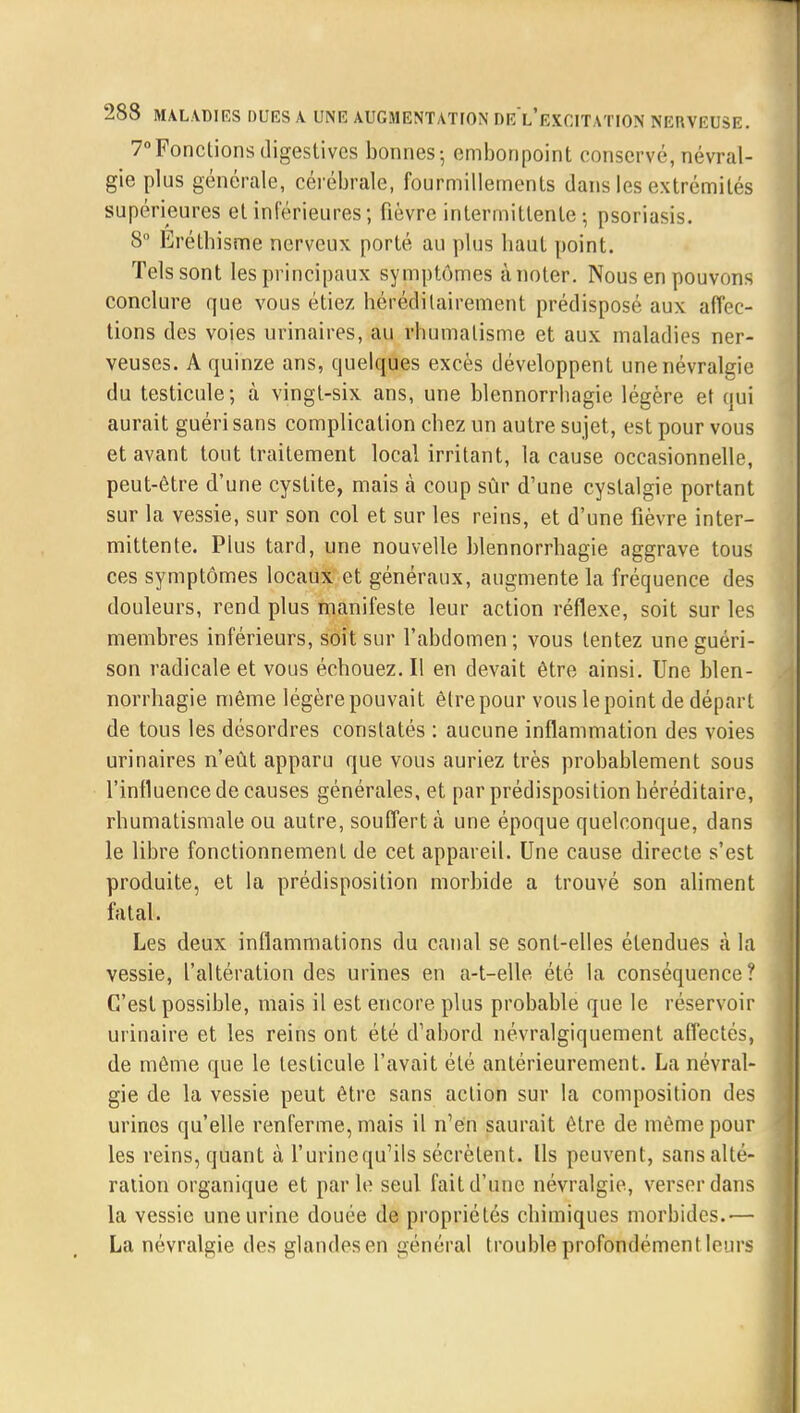 7°Fonctions digestives bonnes; embonpoint conservé, névral- gie plus générale, cérébrale, fourmillements dans les extrémités supérieures et inférieures; fièvre intermittente-, psoriasis. 8° Erétbisme nerveux porté au plus haut point. Tels sont les principaux symptômes ànoter. Nous en pouvons conclure que vous étiez héréditairement prédisposé aux affec- tions des voies urinaires, au rhumatisme et aux maladies ner- veuses. A quinze ans, quelques excès développent une névralgie du testicule; à vingt-six ans, une blennorrhagie légère et qui aurait guéri sans complication chez un autre sujet, est pour vous et avant tout traitement local irritant, la cause occasionnelle, peut-être d'une cystite, mais à coup sûr d'une cyslalgie portant sur la vessie, sur son col et sur les reins, et d'une fièvre inter- mittente. Plus tard, une nouvelle blennorrhagie aggrave tous ces symptômes locaux et généraux, augmente la fréquence des douleurs, rend plus manifeste leur action réflexe, soit sur les membres inférieurs, soit sur l'abdomen; vous tentez une guéri- son radicale et vous échouez. Il en devait être ainsi. Une blen- norrhagie même légère pouvait être pour vous le point de départ de tous les désordres constatés : aucune inflammation des voies urinaires n'eût apparu que vous auriez très probablement sous l'influence de causes générales, et par prédisposition héréditaire, rhumatismale ou autre, souffert à une époque quelconque, dans le libre fonctionnement de cet appareil. Une cause directe s'est produite, et la prédisposition morbide a trouvé son aliment fatal. Les deux inflammations du canal se sont-elles étendues à la vessie, l'altération des urines en a-t-elle été la conséquence? C'est possible, mais il est encore plus probable que le réservoir urinaire et les reins ont été d'abord névralgiquement affectés, de même que le testicule l'avait été antérieurement. La névral- gie de la vessie peut être sans action sur la composition des urines qu'elle renferme, mais il n'en saurait être de même pour les reins, quant à l'urinequ'ils sécrètent. Ils peuvent, sans alté- ration organique et parle seul fait d'une névralgie, verser dans la vessie une urine douée de propriétés chimiques morbides.— La névralgie des glandesen général trouble profondément leurs