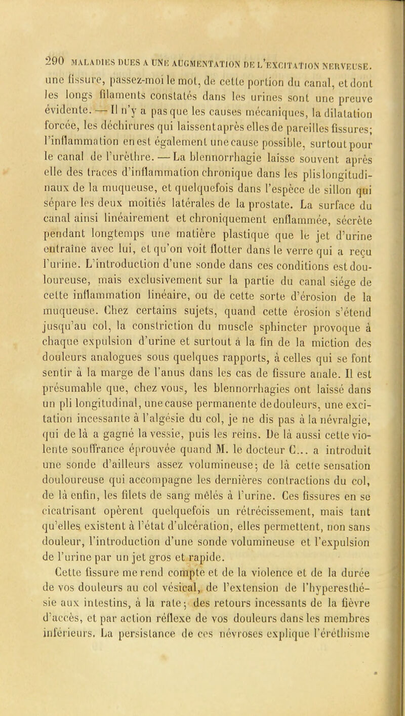 une fissure, passez-moi le mol, de cetle portion du canal, et dont les longs filaments constatés dans les urines sont une preuve évidente. — Il n'y a pas que les causes mécaniques, la dilatation forcée, les déchirures qui laissentaprès elles de pareilles fissures; l'inflammation en est également une cause possible, surtout pour le canal de l'urèthre. — La blennorrhagie laisse souvent après elle des traces d'inflammation chronique dans les plislongitudi- naux de la muqueuse, et quelquefois dans l'espèce de sillon qui sépare les deux moitiés latérales de la prostate. La surface du canal ainsi linéairement et chroniquement enflammée, sécrète pendant longtemps une matière plastique que le jet d'urine entraîne avec lui, et qu'on voit flotter dans le verre qui a reçu l'urine. L'introduction d'une sonde dans ces conditions est dou- loureuse, mais exclusivement sur la partie du canal siège de celte inflammation linéaire, ou de cette sorte d'érosion de la muqueuse. Chez certains sujets, quand cette érosion s'étend jusqu'au col, la constriction du muscle sphincter provoque à chaque expulsion d'urine et surtout à la fin de la miction des douleurs analogues sous quelques rapports, à celles qui se font sentir à la marge de l'anus dans les cas de fissure anale. Il est présumahle que, chez vous, les blennorrhagies ont laissé dans un pli longitudinal, unecause permanente dedouleurs, une exci- tation incessante à l'algésie du col, je ne dis pas à la névralgie, qui delà a gagné la vessie, puis les reins. De là aussi cette vio- lenle souffrance éprouvée quand M. le docteur C... a introduit une sonde d'ailleurs assez volumineuse; de là celle sensation douloureuse qui accompagne les dernières contractions du col, de là enfin, les filets de sang mêlés à l'urine. Ces fissures en se cicatrisant opèrent quelquefois un rétrécissement, mais tant qu'elles existent à l'état d'ulcération, elles permettent, non sans douleur, l'introduction d'une sonde volumineuse et l'expulsion de l'urine par un jet gros et rapide. Cette fissure me rend compte et de la violence et de la durée de vos douleurs au col vésical, de l'extension de l'hypereslhé- sie aux intestins, à la rate; des retours incessants de la fièvre d'accès, et par action réflexe de vos douleurs dans les membres inférieurs. La persistance de ces névroses explique l'éréthisme