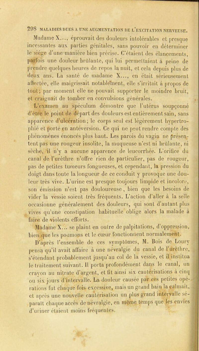 Madame X..., éprouvait des douleurs intolérables et presque incessantes aux parties génitales, sans pouvoir en déterminer le siège d'une manière bien précise. C'étaient des élancements, parfois une douleur brûlante, qui lui permettaient à peine de prendre quelques heures de repos la nuit, et cela depuis plus de deux ans. La santé de madame X..., en était sérieusement affectée, elle maigrissait notablement, elle s'irritait à propos de tout; par moment elle ne pouvait supporter le moindre bruit, et craignait de tomber en convulsions générales. L'examen au spéculum démontre que l'utérus soupçonné d'être le point de départ des douleurs est entièrement sain, sans apparence d'ulcération; le corps seul est légèrement hypertro- phié et porté en antéversion. Ce qui ne peut rendre compte des phénomènes énoncés plus haut. Les parois du vagin ne présen- tent pas une rougeur insolite, la muqueuse n'est ni brûlante, ni sèche, il n'y a aucune apparence de leucorrhée. L'orilice du canal de l'urèthre n'offre rien de particulier, pas de rougeur, pas de petites tumeurs fongueuses, et cependant, la pression du doigt dans toute la longueur de ce conduit y provoque une dou- leur très vive. L'urine est presque toujours limpide et incolore, son émission n'est pas douloureuse , bien que les besoins de vider la vessie soient très fréquents. L'action d'aller à la selle occasionne généralement des douleurs, qui sont d'autant plus vives qu'une constipation habituelle oblige alors la malade à faire de violents efforts. Madame X... se plaint en outre de palpitations, d'oppression, bien que les poumons et le cœur fonctionnent normalement. D'après l'ensemble de ces symptômes, M. Bois de Loury pensa qu'il avait affaire k une névralgie du canal de l'urèthre, s'étendant probablement jusqu'au col de la vessie, et il institua le traitement suivant. Il porta profondément dans le canal, un crayon au nitrate d'argent, et lit ainsi six cautérisations à cinq ou six jours d'intervalle^ La douleur causée par ces petites opé- rations fut chaque fois excessive, mais un grand bain la «aimait, et après une nouvelle cautérisation un plus grand intervalle sé- parait chaque accès de névralgie, en môme temps que les envies d'uriner étaient moins fréquentes.