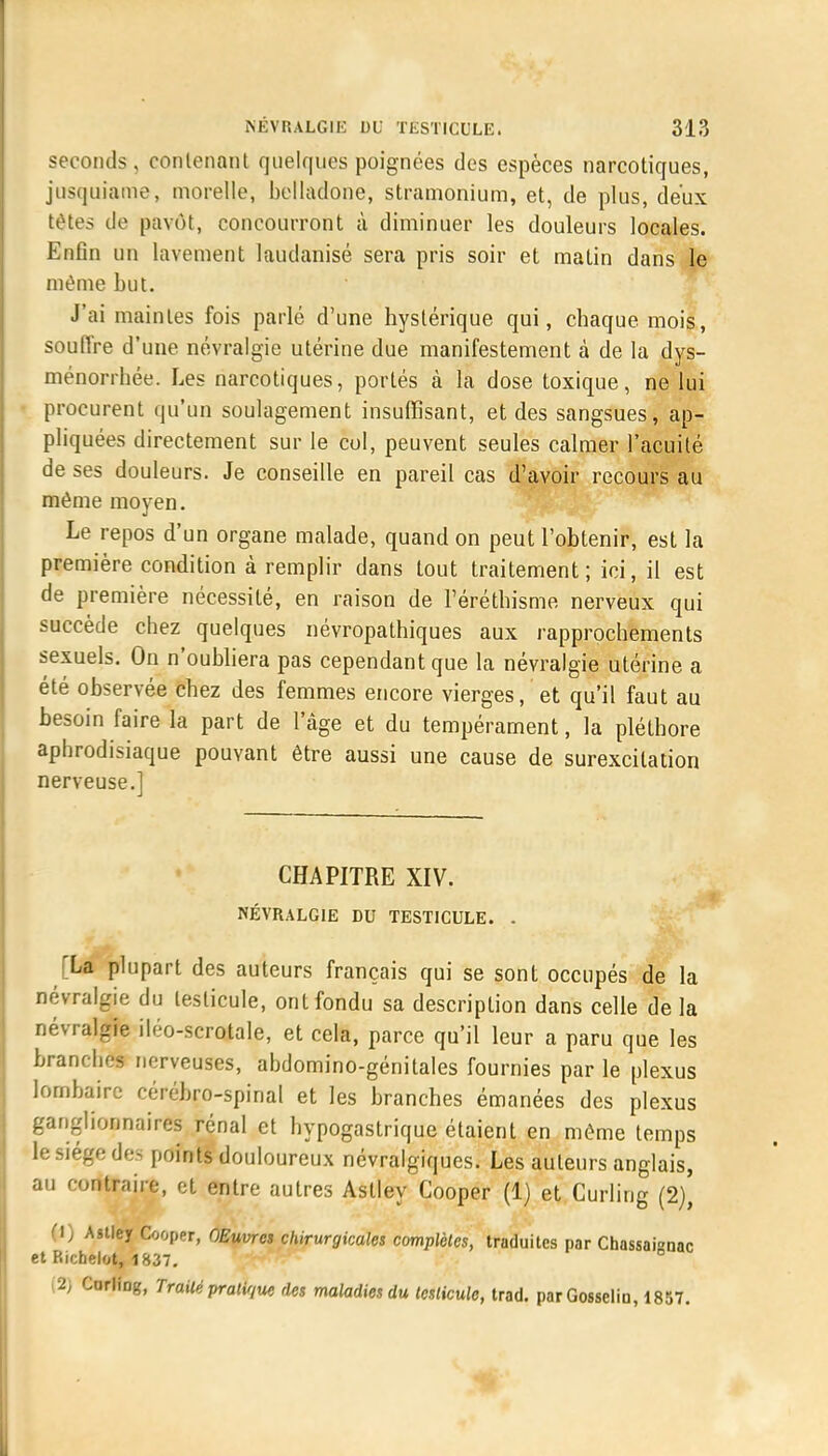 seconds, contenant quelques poignées des espèces narcotiques, jusquiame, morelle, belladone, stramonium, et, de plus, deux tôtes de pavot, concourront à diminuer les douleurs locales. Enfin un lavement laudanisé sera pris soir et matin dans le même but. J'ai maintes fois parlé d'une hystérique qui, chaque mois, souffre d'une névralgie utérine due manifestement à de la dys- ménorrhée. Les narcotiques, portés à la dose toxique, ne lui procurent qu'un soulagement insuffisant, et des sangsues, ap- pliquées directement sur le col, peuvent seules calmer l'acuité de ses douleurs. Je conseille en pareil cas d'avoir recours au même moyen. Le repos d'un organe malade, quand on peut l'obtenir, est la première condition à remplir dans tout traitement; ici, il est de première nécessité, en raison de l'éréthisme nerveux qui succède chez quelques névropathiques aux rapprochements sexuels. On n'oubliera pas cependant que la névralgie utérine a été observée chez des femmes encore vierges, et qu'il faut au besoin faire la part de l'âge et du tempérament, la pléthore aphrodisiaque pouvant être aussi une cause de surexcitation nerveuse.] CHAPITRE XIV. NÉVRALGIE DU TESTICULE. . La plupart des auteurs français qui se sont occupés de la névralgie du testicule, ont fondu sa description dans celle de la névralgie iléo-scrotale, et cela, parce qu'il leur a paru que les branches nerveuses, abdomino-génitales fournies par le plexus lombaire cérébro-spinal et les branches émanées des plexus ganglionnaires rénal et hypogastrique étaient en même temps le siège des points douloureux névralgiques. Les auteurs anglais, au contraire, et entre autres Astley Cooper (1) et Curling (2), (1) Astley Cooper, OEuvres chirurgicales complètes, traduites par Chassai°nac et Richelot, 1837. (2) Corlfog, Trailé pratique des maladies du testicule, trad. par Gosselio, 1857.