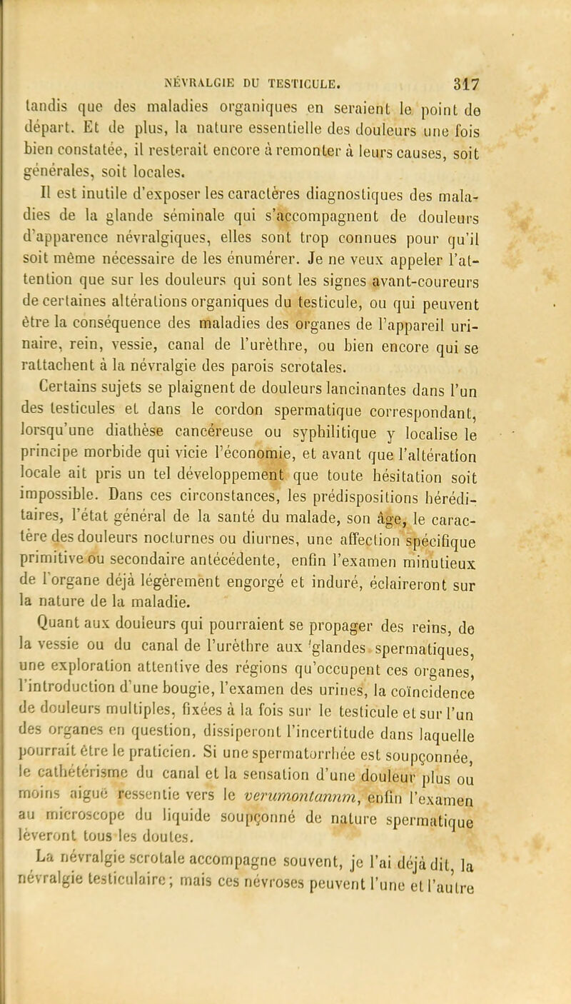 tandis que des maladies organiques en seraient le point de départ. Et de plus, la nature essentielle des douleurs une fois bien constatée, il resterait encore à remonter à leurs causes, soit générales, soit locales. Il est inutile d'exposer les caractères diagnostiques des mala- dies de la glande séminale qui s'accompagnent de douleurs d'apparence névralgiques, elles sont trop connues pour qu'il soit même nécessaire de les énumérer. Je ne veux appeler l'at- tention que sur les douleurs qui sont les signes avant-coureurs de certaines altérations organiques du testicule, ou qui peuvent être la conséquence des maladies des organes de l'appareil uri- naire, rein, vessie, canal de l'urèthre, ou bien encore qui se rattachent à la névralgie des parois scrotales. Certains sujets se plaignent de douleurs lancinantes dans l'un des testicules et dans le cordon spermatique correspondant, lorsqu'une diathèse cancéreuse ou syphilitique y localise le principe morbide qui vicie l'économie, et avant que l'altération locale ait pris un tel développement que toute hésitation soit impossible. Dans ces circonstances, les prédispositions hérédi- taires, l'état général de la santé du malade, son âge, le carac- tère des douleurs nocturnes ou diurnes, une affection spécifique primitive ou secondaire antécédente, enfin l'examen minutieux de l'organe déjà légèrement engorgé et induré, éclaireront sur la nature de la maladie. Quant aux douleurs qui pourraient se propager des reins, de la vessie ou du canal de l'urèthre aux 'glandes spermatiques une exploration attentive des régions qu'occupent ces organes, l'introduction d'une bougie, l'examen des urines, la coïncidence de douleurs multiples, fixées à la fois sur le testicule et sur l'un des organes en question, dissiperont l'incertitude dans laquelle pourrait être le praticien. Si une spermatorrhée est soupçonnée, le cathétérisme du canal et la sensation d'une douleur plus ou moins nigue ressentie vers le veriimontannm, enfin l'examen au microscope du liquide soupçonné de nature spermatique lèveront tous les doutes. La névralgie scrotale accompagne souvent, je l'ai déjà dit la névralgie testiculaire ; mais ces névroses peuvent l'une et l'autre