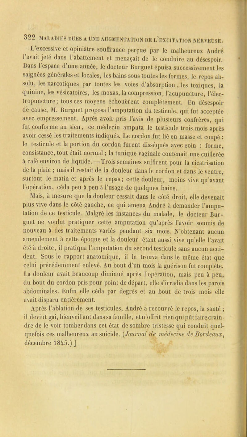 L'excessive et opiniâtre souffrance perçue par le malheureux André l'avait jeté dans rabattement et menaçait de le conduire au désespoir. Dans l'espace d'une année, le docteur Burguet épuisa successivement les saignées générales et locales, les bains sous toutes les formes, le repos ab- solu, les narcotiques par toutes les voies d'absorption , les toxiques, la quinine, les vésicatoires, les moxas, la compression, l'acupuncture, 1 elec- tropuncture; tous ces moyens échouèrent complètement. lin désespoir de cause, M. Burguet proposa l'amputation du testicule, qui fut acceptée avec empressement. Après avoir pris l'avis de plusieurs confrères, qui fut conforme au sien, ce médecin amputa le testicule trois mois après avoir cessé les traitements indiqués. Le cordon fut lié en masse et coupé : le testicule et la portion du cordon furent disséqués avec soin : forme, consistance, tout était normal ; la tunique vaginale contenait une cuillerée à café environ de liquide.—Trois semaines suffirent pour la cicatrisation de la plaie ; mais il restait de la douleur dans le cordon et dans le ventre, surtout le malin et après le repas; cette douleur, moins vive qu'avant l'opération, céda peu à peu à l'usage de quelques bains. Mais, à mesure que la douleur cessait dans le côté droit, elle devenait plus vive dans le côté gauche, ce qui amena André à demander l'ampu- tation de ce testicule. Malgré les instances du malade, le docteur Bur- guet ne voulut pratiquer cette amputation qu'après l'avoir soumis de nouveau à des traitements variés pendant six mois. N'obtenant aucun amendement à cette époque et la douleur étant aussi vive qu'elle l'avait été à droite, il pratiqua l'amputation du second testicule sans aucun acci- dent. Sous le rapport anatomique, il le trouva dans le même état que celui précédemment enlevé. Au bout d'un mois la guérison fut complète. La douleur avait beaucoup diminué après l'opération, mais peu à peu, du bout du cordon pris pour point de départ, elle s'irradia dans les parois abdominales. Enfin elle céda par degrés et au bout de trois mois elle avait disparu entièrement. Après l'ablation de ses testicules, André a recouvré le repos, la santé ; il devint gai, bienveillant dans sa famille, etn'offrit rien qui pût faire crain- dre de le voir tomberdans cet état de sombre tristesse qui conduit quel- quefois ces malheureux au suicide. (Journal de médecine de Bordeaux^ décembre 1845.) ]