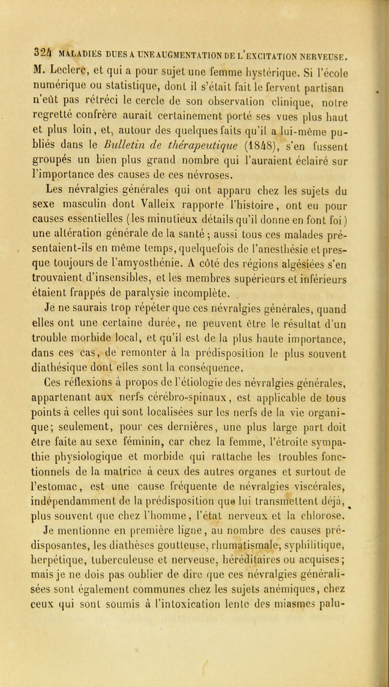 M. Leclerc, et qui a pour sujet une femme hystérique. Si l'école numérique ou statistique, dont il s'était fait le fervent partisan n'eût pas rétréci le cercle de son observation clinique, notre regretté confrère aurait certainement porté ses vues plus haut et plus loin, et, autour des quelques faits qu'il a lui-même pu- bliés dans le Bulletin de thérapeutique (1848), s'en fussent groupés un bien plus grand nombre qui l'auraient éclairé sur l'importance des causes de ces névroses. Les névralgies générales qui ont apparu chez les sujets du sexe masculin dont Valleix rapporte l'histoire, ont eu pour causes essentielles (les minutieux détails qu'il donne en font foi) une altération générale de la santé ; aussi tous ces malades pré- sentaient-ils en même temps, quelquefois de l'aneslhésie et pres- que toujours de l'amyosthénie. A côté des régions algésiées s'en trouvaient d'insensibles, et les membres supérieurs et inférieurs étaient frappés de paralysie incomplète. Je ne saurais trop répéter que ces névralgies générales, quand elles ont une certaine durée, ne peuvent être le résultat d'un trouble morbide local, et qu'il est de la plus haute importance, dans ces cas, de remonter à la prédisposition le plus souvent dialhésique dont elles sont la conséquence. Ces réflexions à propos de l'étiologie des névralgies générales, appartenant aux nerfs cérébro-spinaux, est applicable de tous points à celles qui sont localisées sur les nerfs de la vie organi- que; seulement, pour ces dernières, une plus large part doit être faite au sexe féminin, car chez la femme, l'étroite sympa- thie physiologique et morbide qui rattache les troubles fonc- tionnels de la matrice à ceux des autres organes et surtout de l'estomac, est une cause fréquente de névralgies viscérales, indépendamment de la prédisposition que lui transmettent déjà, plus souvent que chez l'homme, l'état nerveux et la chlorose. Je mentionne en première ligne, au nombre des causes pré- disposantes, les diathèses goutteuse, rhumatismale, syphilitique, herpétique, tuberculeuse et nerveuse, héréditaires ou acquises; mais je ne dois pas oublier de dire que ces névralgies générali- sées sont également communes chez les sujets anémiques, chez ceux qui sont soumis à l'intoxication lente des miasmes palu-