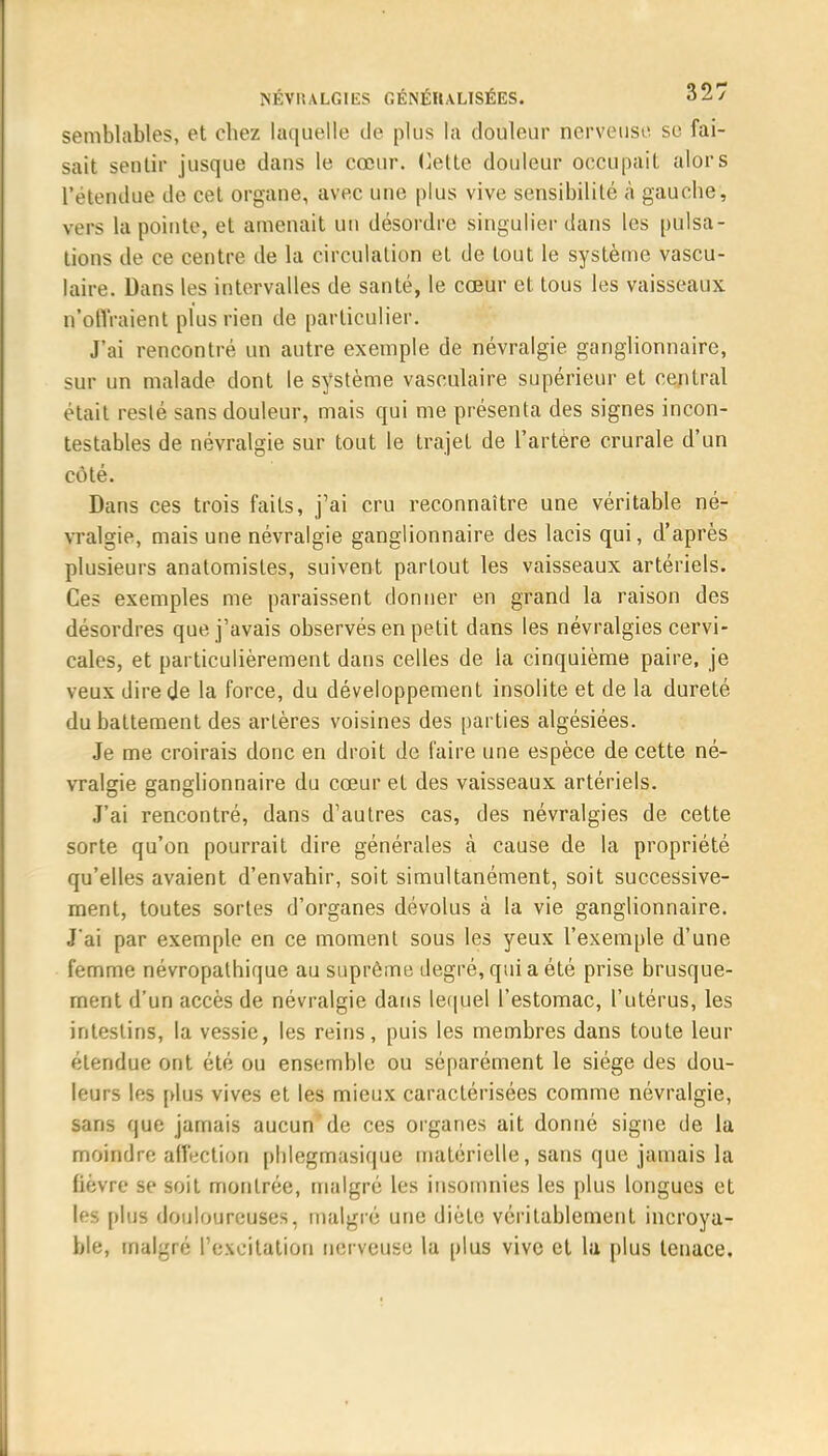 semblables, et chez laquelle de plus la douleur nerveuse se fai- sait sentir jusque dans le cœur. Cette douleur occupait alors l'étendue de cet organe, avec une plus vive sensibilité à gauche, vers la pointe, et amenait un désordre singulier dans les pulsa- tions de ce centre de la circulation et de tout le système vascu- laire. Dans les intervalles de santé, le cœur et tous les vaisseaux n'offraient plus rien de particulier. J'ai rencontré un autre exemple de névralgie ganglionnaire, sur un malade dont le système vasculaire supérieur et central était resté sans douleur, mais qui me présenta des signes incon- testables de névralgie sur tout le trajet de l'artère crurale d'un côté. Dans ces trois faits, j'ai cru reconnaître une véritable né- vralgie, mais une névralgie ganglionnaire des lacis qui, d'après plusieurs anatomistes, suivent partout les vaisseaux artériels. Ces exemples me paraissent donner en grand la raison des désordres que j'avais observés en petit dans les névralgies cervi- cales, et particulièrement dans celles de la cinquième paire, je veux dire de la force, du développement insolite et de la dureté du battement des artères voisines des parties algésiées. Je me croirais donc en droit de faire une espèce de cette né- vralgie ganglionnaire du cœur et des vaisseaux artériels. J'ai rencontré, dans d'autres cas, des névralgies de cette sorte qu'on pourrait dire générales à cause de la propriété qu'elles avaient d'envahir, soit simultanément, soit successive- ment, toutes sortes d'organes dévolus à la vie ganglionnaire. J'ai par exemple en ce moment sous les yeux l'exemple d'une femme névropalhique au suprême degré, qui a été prise brusque- ment d'un accès de névralgie dans lequel l'estomac, l'utérus, les intestins, la vessie, les reins, puis les membres dans toute leur étendue ont été ou ensemble ou séparément le siège des dou- leurs les [dus vives et les mieux caractérisées comme névralgie, sans que jamais aucun de ces organes ait donné signe de la moindre affection phlegmasique matérielle, sans que jamais la fièvre se soit montrée, malgré les insomnies les plus longues et les plus douloureuses, malgré une diète véritablement incroya- ble, malgré l'excitation nerveuse la plus vive et lu plus tenace.